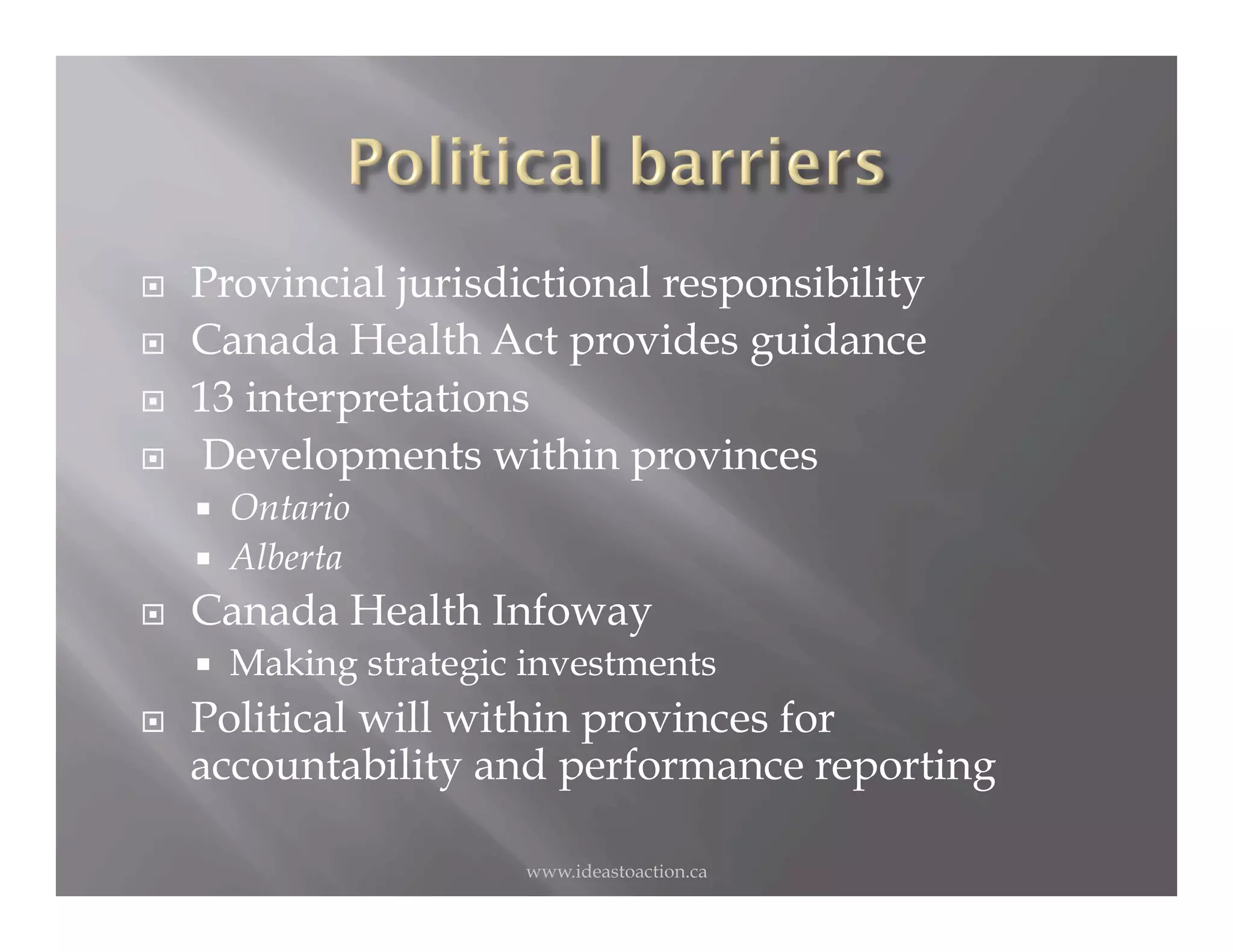     Provincial jurisdictional responsibility
    Canada Health Act provides guidance
    13 interpretations
     Developments within provinces
         Ontario
         Alberta
    Canada Health Infoway
         Making strategic investments
    Political will within provinces for
     accountability and performance reporting

                           www.ideastoaction.ca
 