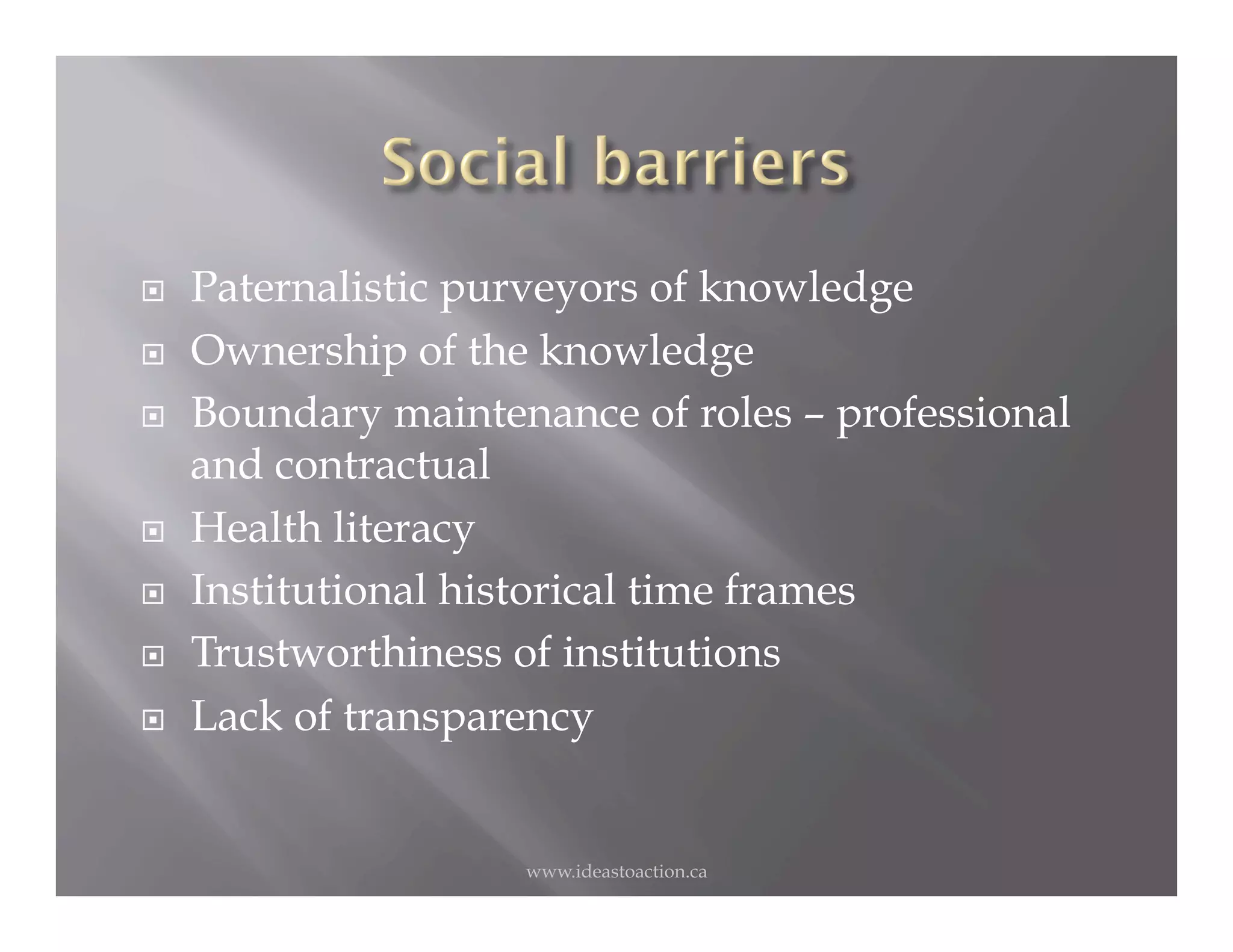     Paternalistic purveyors of knowledge
    Ownership of the knowledge
    Boundary maintenance of roles – professional
     and contractual
    Health literacy
    Institutional historical time frames
    Trustworthiness of institutions
    Lack of transparency


                     www.ideastoaction.ca
 
