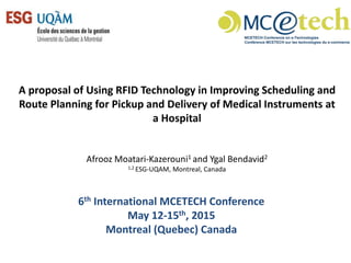 A proposal of Using RFID Technology in Improving Scheduling and
Route Planning for Pickup and Delivery of Medical Instruments at
a Hospital
Afrooz Moatari-Kazerouni1 and Ygal Bendavid2
1,2 ESG-UQAM, Montreal, Canada
6th International MCETECH Conference
May 12-15th, 2015
Montreal (Quebec) Canada
 