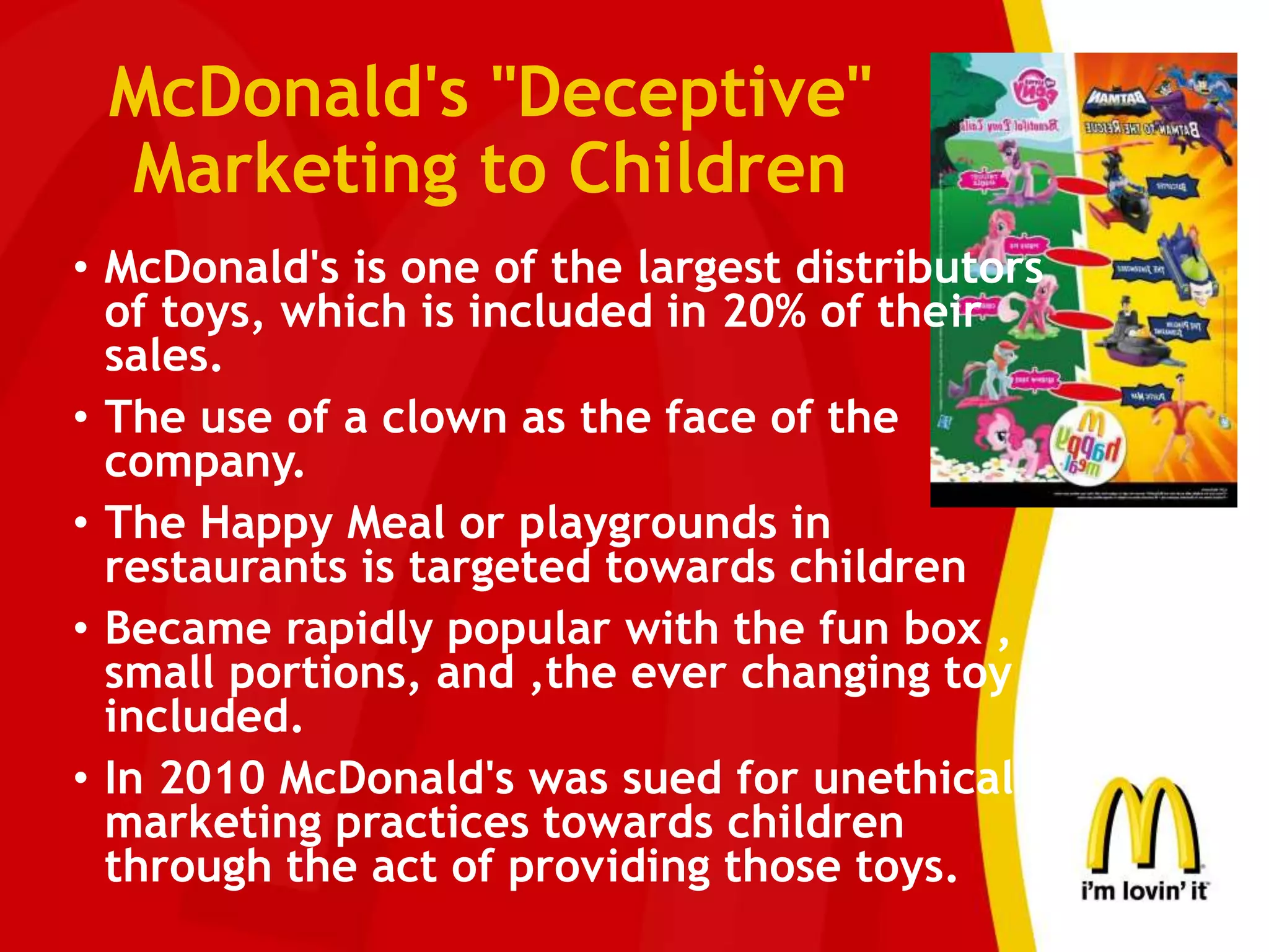 McDonald's "Deceptive"
Marketing to Children
• McDonald's is one of the largest distributors
of toys, which is included in 20% of their
sales.
• The use of a clown as the face of the
company.
• The Happy Meal or playgrounds in
restaurants is targeted towards children
• Became rapidly popular with the fun box ,
small portions, and ,the ever changing toy
included.
• In 2010 McDonald's was sued for unethical
marketing practices towards children
through the act of providing those toys.
 