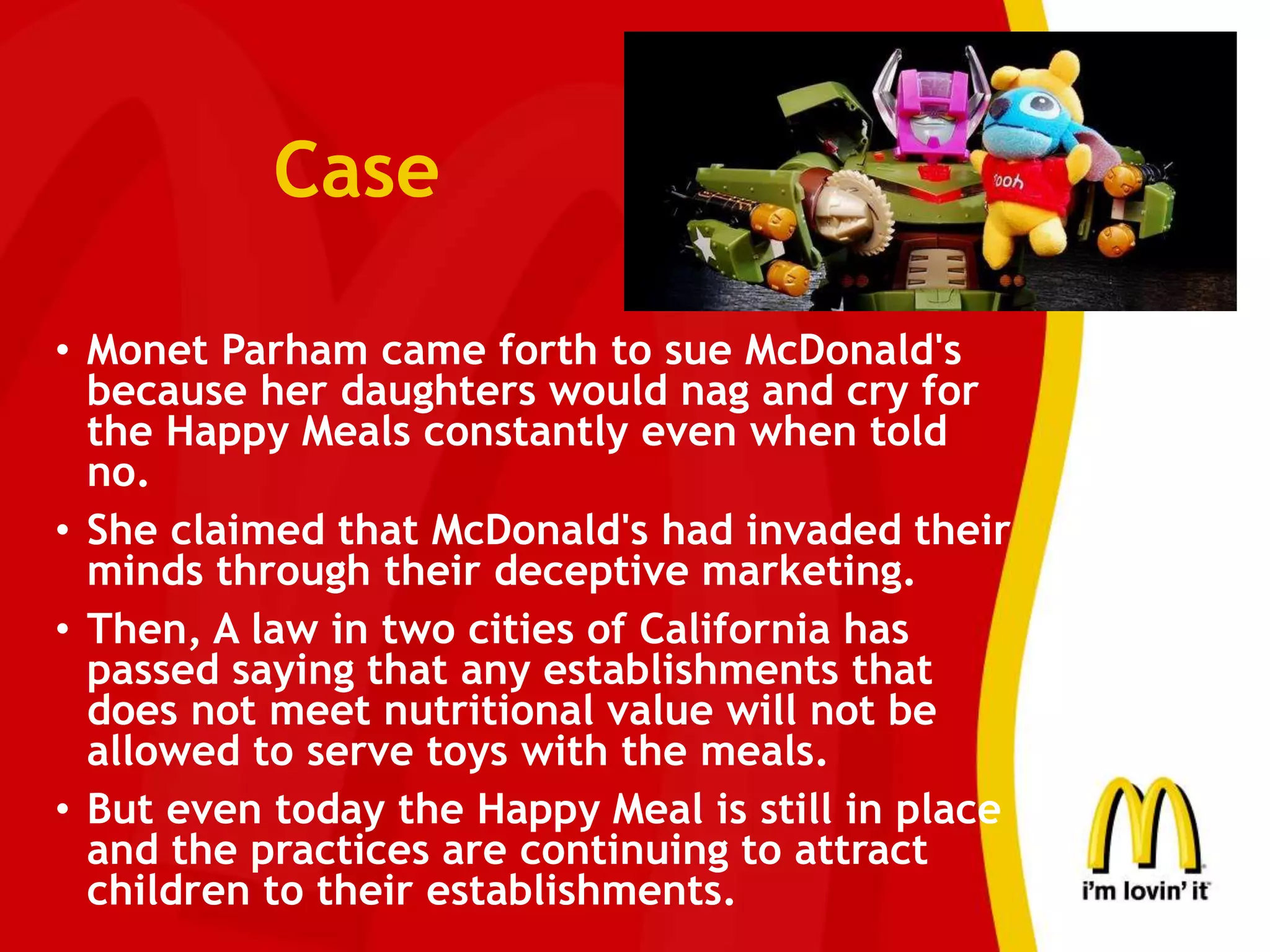 Case
• Monet Parham came forth to sue McDonald's
because her daughters would nag and cry for
the Happy Meals constantly even when told
no.
• She claimed that McDonald's had invaded their
minds through their deceptive marketing.
• Then, A law in two cities of California has
passed saying that any establishments that
does not meet nutritional value will not be
allowed to serve toys with the meals.
• But even today the Happy Meal is still in place
and the practices are continuing to attract
children to their establishments.
 