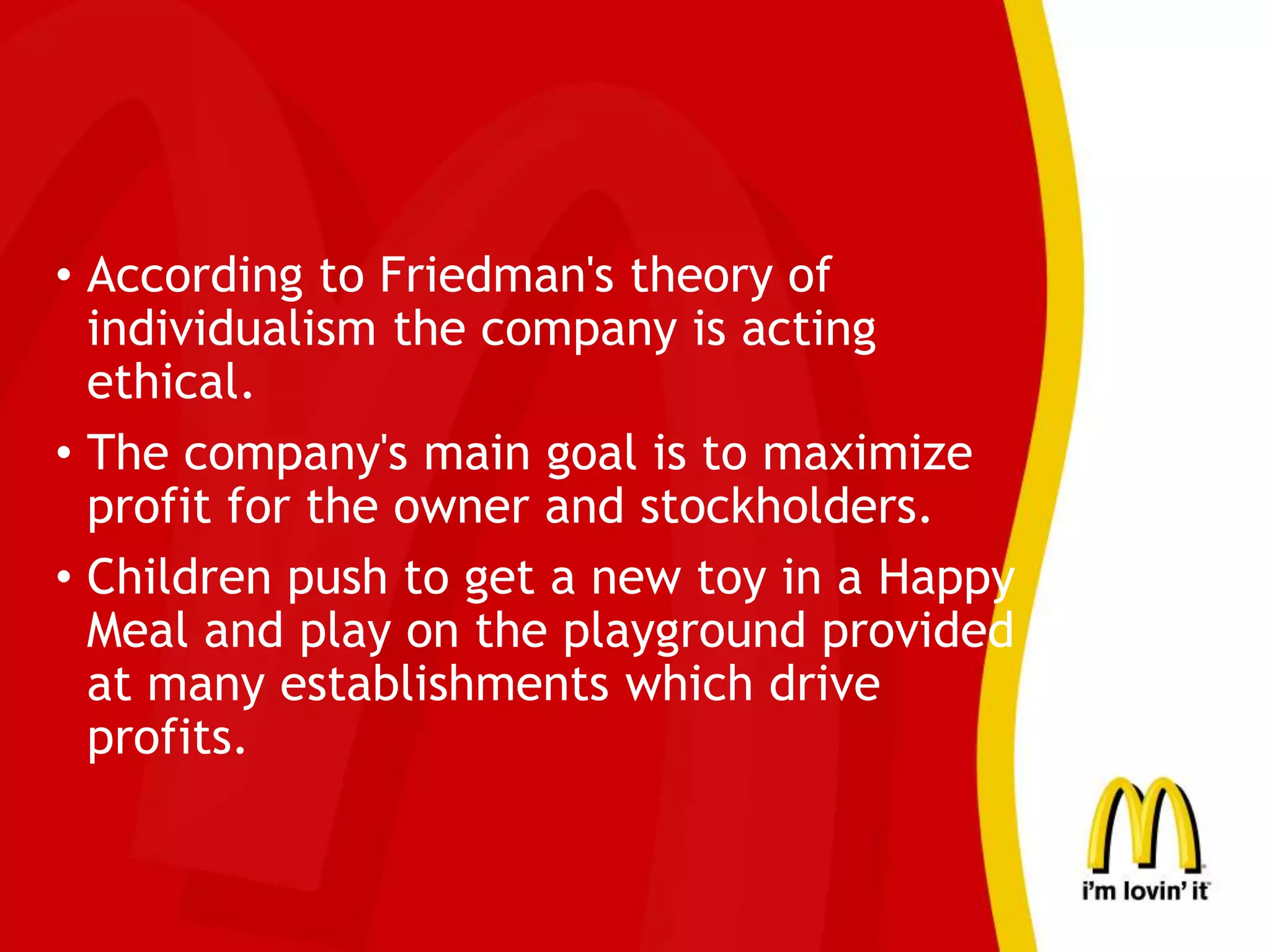 • According to Friedman's theory of
individualism the company is acting
ethical.
• The company's main goal is to maximize
profit for the owner and stockholders.
• Children push to get a new toy in a Happy
Meal and play on the playground provided
at many establishments which drive
profits.
 