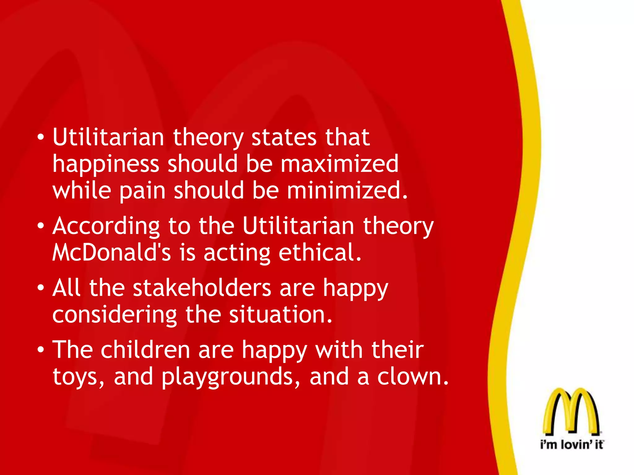 • Utilitarian theory states that
happiness should be maximized
while pain should be minimized.
• According to the Utilitarian theory
McDonald's is acting ethical.
• All the stakeholders are happy
considering the situation.
• The children are happy with their
toys, and playgrounds, and a clown.
 