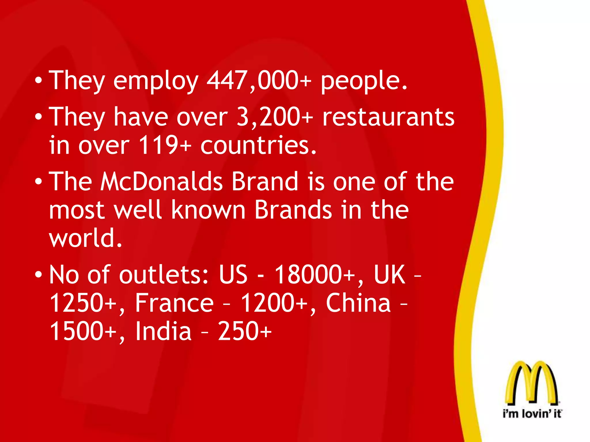 • They employ 447,000+ people.
• They have over 3,200+ restaurants
in over 119+ countries.
• The McDonalds Brand is one of the
most well known Brands in the
world.
• No of outlets: US - 18000+, UK –
1250+, France – 1200+, China –
1500+, India – 250+
 