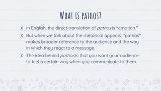 What is pathos?
✘ In English, the direct translation of pathos is “emotion.”
✘ But when we talk about the rhetorical appeals, “pathos”
makes broader reference to the audience and the way
in which they react to a message.
✘ The idea behind pathos is that you want your audience
to feel a certain way when you communicate to them.
12
 