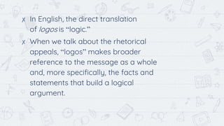 ✘ In English, the direct translation
of logos is “logic.”
✘ When we talk about the rhetorical
appeals, “logos” makes broader
reference to the message as a whole
and, more specifically, the facts and
statements that build a logical
argument.
 