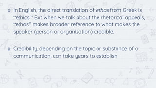 7
✘ In English, the direct translation of ethos from Greek is
“ethics.” But when we talk about the rhetorical appeals,
“ethos” makes broader reference to what makes the
speaker (person or organization) credible.
✘ Credibility, depending on the topic or substance of a
communication, can take years to establish
 