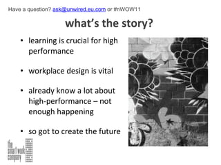 what’s the story?  learning is crucial for high performance workplace design is vital already know a lot about high-performance – not enough happening   so got to create the future Have a question?  [email_address]  or #nWOW11 