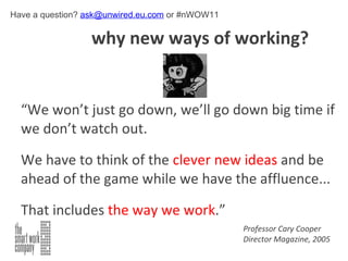   why new ways of working? “ We won’t just go down, we’ll go down big time if we don’t watch out.  We have to think of the  clever new ideas  and be ahead of the game while we have the affluence...  That includes  the way we work .” Professor Cary Cooper Director Magazine, 2005 Have a question?  [email_address]  or #nWOW11 