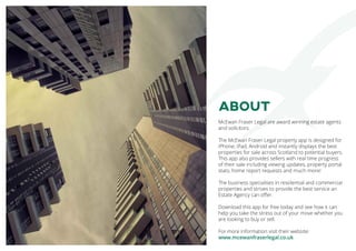 ABOUT
McEwan Fraser Legal are award winning estate agents
and solicitors.
The McEwan Fraser Legal property app is designed for
iPhone, iPad, Android and instantly displays the best
properties for sale across Scotland to potential buyers.
This app also provides sellers with real time progress
of their sale including viewing updates, property portal
stats, home report requests and much more!
The business specialises in residential and commercial
properties and strives to provide the best service an
Estate Agency can offer.
Download this app for free today and see how it can
help you take the stress out of your move whether you
are looking to buy or sell.
For more information visit their website:
www.mcewanfraserlegal.co.uk
 