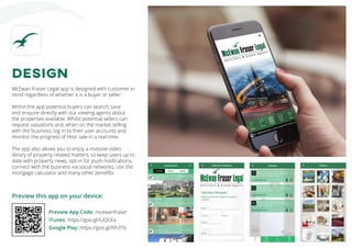 Preview this app on your device:
Preview App Code: mcewanfraser
iTunes: https://goo.gl/iUQCEa
Google Play: https://goo.gl/lYh3T6
DESIGN
McEwan Fraser Legal app is designed with customer in
mind regardless of whether it is a buyer or seller.
Within the app potential buyers can search, save
and enquire directly with our viewing agents about
the properties available. Whilst potential sellers can
request valuations and, when on the market selling
with the business, log in to their user accounts and
monitor the progress of their sale in a real time.
The app also allows you to enjoy a massive video
library of property related matters, to keep users up to
date with property news, opt-in for push notifications,
connect with the business via social networks, use the
mortgage calculator and many other benefits.
 