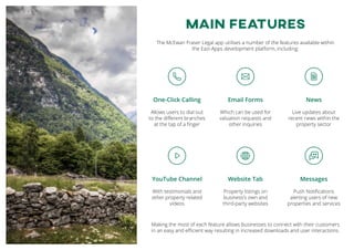 MAIN FEATURES
The McEwan Fraser Legal app utilises a number of the features available within
the Eazi-Apps development platform, including:
Making the most of each feature allows businesses to connect with their customers
in an easy and efficient way resulting in increased downloads and user interactions.
One-Click Calling
Allows users to dial out
to the different branches
at the tap of a finger
Website Tab
Property listings on
business’s own and
third-party websites
Email Forms
Which can be used for
valuation requests and
other inquiries
YouTube Channel
With testimonials and
other property related
videos
News
Live updates about
recent news within the
property sector
Messages
Push Notifications
alerting users of new
properties and services
 