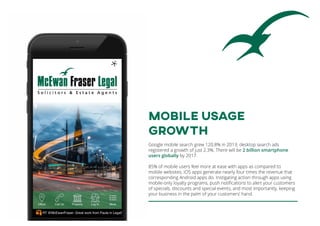 MOBILE USAGE
GROWTH
Google mobile search grew 120.8% in 2013; desktop search ads
registered a growth of just 2.3%. There will be 2 billion smartphone
users globally by 2017.
85% of mobile users feel more at ease with apps as compared to
mobile websites. iOS apps generate nearly four times the revenue that
corresponding Android apps do. Instigating action through apps using
mobile-only loyalty programs, push notifications to alert your customers
of specials, discounts and special events, and most importantly, keeping
your business in the palm of your customers’ hand.
 