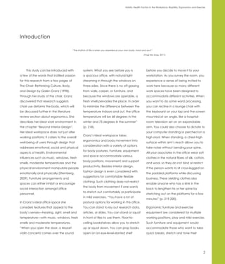 Holistic Health Factors in the Workplace: Biophilia, Ergonomics and Exercise




Introduction

                                         “The rhythm of life is when you experience your own body, mind and soul.”

                                                                                                          (Yogi tea bag, 2011)




    This study can be introduced with             system. What you see before you is                        before you decide to move it to your
a few of the words that instilled passion         a spacious office, with natural light                     workstation. As you survey the room, you
for this research from a few pages of             streaming in through the windows on                       experience a sense of being invited to
The Chair: Rethinking Culture, Body,              three sides. Since there is no off-gassing                work here because so many different
and Design by Galen Cranz (1998).                 from walls, carpet, or furniture, and                     work spaces have been designed to
Through her study of the chair, Cranz             because the windows are operable, a                       accommodate different activities. When
discovered that research suggests                 fresh smell pervades the place. In order                  you want to do some word processing,
chair use deforms the body, which will            to minimize the difference between the                    you can recline in a lounge chair with
be discussed further in the literature            temperature indoors and out, the office                   the keyboard on your lap and the screen
review section about ergonomics. She              temperature will be 68 degrees in the                     mounted at an angle, like a hospital-
describes her ideal work environment in           winter and 75 degrees in the summer”                      room television set on an expandable
the chapter “Beyond Interior Design”.             (p. 218).                                                 arm. You could also choose to dictate to
Her ideal workspace does not just alter                                                                     your computer standing or perched on a
                                                  Cranz’s ideal workspace takes
working positions; it caters to the overall                                                                 high stool. When standing, a chest-high
                                                  ergonomics and body movement into
well-being of users through design that                                                                     surface within arm’s reach allows you to
                                                  consideration with a variety of options
addresses emotional, social and physical                                                                    take notes without bending your spine.
                                                  for body postures. Furniture, equipment
aspects of health. Environmental                                                                            All your associates in the office wear soft
                                                  and space accommodate various
influences such as music, windows, fresh                                                                    clothes in the natural fibers of silk, cotton,
                                                  body positions, movement and support
smells, moderate temperatures and the                                                                       and wool, so they do not bind or restrict
                                                  productivity. Besides interior design,
physical environment manipulate people                                                                      if the person wants to sit cross-legged on
                                                  fashion design is even considered with
emotionally and physically (Sternberg,                                                                      the padded platforms while discussing
                                                  suggestions for comfortable flexible
2009). Furniture arrangements and                                                                           business. These yielding clothes also
                                                  clothing. Such clothing does not restrict
spaces can either inhibit or encourage                                                                      enable anyone who has a kink in the
                                                  the body from movement if one wants
social interaction amongst office                                                                           back to lengthen his or her spine by
                                                  to stretch out comfortably or participate
personnel.                                                                                                  stretching out on the platforms for a few
                                                  in mild exercises. “You have a lot of
                                                                                                            minutes” (p. 219-220).
In Cranz’s ideal office space she                 postural options for working in this office.
considers features that appeal to the             You can stand to lay out research data,                   Ergonomic furniture and exercise
body’s senses—hearing, sight, smell and           articles, or slides. You can stand or squat               equipment are considered for multiple
temperature—with music, windows, fresh            in front of files to use them. Floor-to-                  working positions, play and mild exercise.
smells and moderate temperatures.                 ceiling bookshelves allow you to stretch                  Such furniture and equipment would
“When you open the door, a Mozart                 up or squat down. You can prop books                      accommodate those who want to take
violin concerto comes over the sound              open on an eye-level-slanted shelf                        quick breaks, stretch and tone their




                                                                                                                                                                   2
 