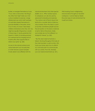 Introduction




bodies, or energize themselves at work.       natural environment and other species         After reading Cranz’s enlightening
“If you were a newcomer, the thing in         (Kellert, et al., 1993). Outdoor space        and innovative thoughts on her ideal
the office that might make you most           in workplaces can also be used by             workspace, I cannot help but desire
curious is related to exercise: a large       personnel for breaking and exercise.          the same type of work environment for
inflated ball over which staff members        “You notice a set of French doors that        myself and others.
occasionally draped themselves to             lead onto a wooden deck or balcony,
promote flexibility of the spine. Some        vine-covered. Down the steps is a pool
sit on it in lieu of a stool. It also keeps   or fountain. Sometimes people assume
children entertained when they visit. You     the rest position on the deck or exercise
might be equally intrigued by a cluster       or eat or talk on the phone. Inside
of three rings of Opsvik pedestals that       and outside are not that different—a
support a variety of standing postures.       Modernist’s dream” (p. 220).
An overhead bar for hanging and an
                                              “But this vision need not remain a
inverter offer other opportunities to
                                              dream. Running throughout this study of
stretch your spine” (p. 220).
                                              the chair has been a call to action. First,
Access to the natural outdoors and            honor your body; learn how to attend
natural elements such as balconies            to it, and educate it to communicate
or water features support peoples’            with our culture. From this, develop
innate desire to be affiliated with the       your own ideal environments (p. 221).
 