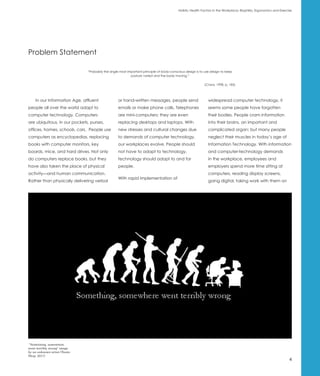Holistic Health Factors in the Workplace: Biophilia, Ergonomics and Exercise




Problem Statement

                              “Probably the single most important principle of body-conscious design is to use design to keep
                                                          posture varied and the body moving.”

                                                                                                          (Cranz, 1998, p. 185)




    In our Information Age, affluent             or hand-written messages, people send                       widespread computer technology, it
people all over the world adapt to               emails or make phone calls. Telephones                      seems some people have forgotten
computer technology. Computers                   are mini-computers; they are even                           their bodies. People cram information
are ubiquitous, in our pockets, purses,          replacing desktops and laptops. With                        into their brains, an important and
offices, homes, schools, cars. People use        new stresses and cultural changes due                       complicated organ; but many people
computers as encyclopedias, replacing            to demands of computer technology,                          neglect their muscles in today’s age of
books with computer monitors, key                our workplaces evolve. People should                        Information Technology. With information
boards, mice, and hard drives. Not only          not have to adapt to technology,                            and computer-technology demands
do computers replace books, but they             technology should adapt to and for                          in the workplace, employees and
have also taken the place of physical            people.                                                     employers spend more time sitting at
activity—and human communication.                                                                            computers, reading display screens,
                                                 With rapid implementation of
Rather than physically delivering verbal                                                                     going digital, taking work with them on




 “Something, somewhere
went terribly wrong” image
by an unknown artist (Neato
Shop, 2011)
                                                                                                                                                                   4
 