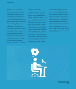 Problem Statement
Introduction




taking work with them on mobile               (Clements-Croome, 2006).                      more positive, energized, motivated
devices. Such demands can be stressful                                                      and more productive. This is analogous
                                              Many people accept what space,
and harmful for the body and mind;                                                          to the argument for evidence-based
                                              environment, furniture and equipment
however, relief can be found. Such                                                          design practices for health and healing
                                              they are given to work with without
things as: freedom to move between                                                          environments; patients heal faster and
                                              question. “It is what I am used to,” “It is
one social phase and another (from                                                          hospitals have higher turnover rates
                                              what I have always done,” are common
solitary work to group interaction), music,                                                 when hospital design caters to patient
                                              responses of people asked about why
opportunities to engage in spontaneous                                                      desires and experience. Workplaces
                                              they do what they do. Why must we
social encounters, opportunity to                                                           should perhaps design according to and
                                              accommodate ourselves to poorly
engage in creativity, self-expression                                                       cater to worker desires and experiences.
                                              configured furniture, uncomfortable
and exploration, appealing visual                                                           Cranz and I believe this is what most
                                              working positions and environments?
environments, exercise, space for body                                                      many work environments need. After all,
                                              I hope to improve these conditions. If
movements such as exercise stretching                                                       most working people spend the majority
                                              people had opportunities to question,
and a variety of working positions,                                                         of their days at work.
                                              opportunities to request healthier
furniture and equipment, personal
                                              choices, body—conscious and mind-
accessories, plant life and association
                                              conscious work environments designed
with other species, access to outdoor
                                              for movement, multiple working positions
environments, and sensory variability
                                              and worker preferences, perhaps
can provide relief from everyday
                                              people would be happier, healthier,
stresses and demands in the workplace




                                                                                                               Steelcase image from Movement
                                                                                                               Toward Health in the Workplace
                                                                                                                                      booklet
 