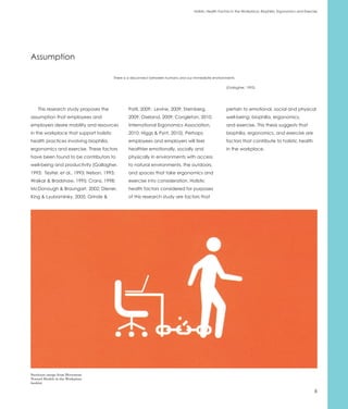 Holistic Health Factors in the Workplace: Biophilia, Ergonomics and Exercise




Assumption

                                         There is a disconnect between humans and our immediate environments

                                                                                                        (Gallagher, 1993).




    This research study proposes the             Patil, 2009; Levine, 2009; Sternberg,                  pertain to emotional, social and physical
assumption that employees and                    2009; Oseland, 2009; Congleton, 2010;                  well-being: biophilia, ergonomics,
employers desire mobility and resources          International Ergonomics Association,                  and exercise. This thesis suggests that
in the workplace that support holistic           2010; Higgs & Pynt, 2010). Perhaps                     biophilia, ergonomics, and exercise are
health practices involving biophilia,            employees and employers will feel                      factors that contribute to holistic health
ergonomics and exercise. These factors           healthier emotionally, socially and                    in the workplace.
have been found to be contributors to            physically in environments with access
well-being and productivity (Gallagher,          to natural environments, the outdoors,
1993; Tesitel, et al., 1993; Nelson, 1993;       and spaces that take ergonomics and
Waikar & Bradshaw, 1995; Cranz, 1998;            exercise into consideration. Holistic
McDonough & Braungart, 2002; Diener,             health factors considered for purposes
King & Lyubomirsky, 2005; Grinde &               of this research study are factors that




Steelcase image from Movement
Toward Health in the Workplace
booklet

                                                                                                                                                               6
 