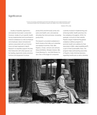 Significance

                             If we do not provide comfortable environments that fulfill base human needs (emotional, social
                                and physical health) then the building occupants are unlikely to be at their most productive

                                                                                                       (Oseland,1995, p.246).




   Studies of biophilia, ergonomics             productivity and limit body aches and                       currently involved in implementing and
and exercise have been conducted;               pains and health costs, and exercise                        enforcing holistic health practices into
however, studies of such specific health        stimulates the mind and body, increasing                    the workplace (Congleton, 2010). For
factors implemented and incentivized in         productivity.                                               example, as found on their website,
small US workplaces as well as employer                                                                     PepsiCo began implementing global
                                                This research uncovered workplaces in
and employee values and personal                                                                            workplace wellness programs to
                                                North America that offer such amenities
opinions associated with such factors                                                                       promote health and wellness for their
                                                and related incentives. Pixar, IBM,
have not been explored in depth.                                                                            associates in 2004, called HealthRoads™,
                                                PepsiCo, Chase, Johnson and Johnson,
Research on biophilia supports the idea                                                                     a part of their Sustainability Vision. This
                                                Glaxo-Smithkline, Wheeler Interests, IBM,
that interaction with other species can                                                                     program helps participating associates
                                                Coors Brewing Co., and Walt Disney Co.
be healing, ergonomic body-conscious                                                                        of PepsiCo make informed decisions
                                                are a few of the larger US companies
furniture and equipment increase                                                                            regarding healthcare as well as develop
 