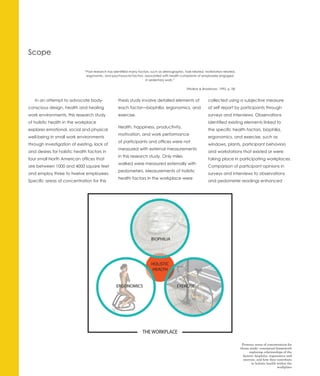 Scope

                              “Past research has identified many factors, such as demographic, task-related, workstation-related,
                               ergonomic, and psychosocial factors, associated with health complaints of employees engaged
                                                                      in sedentary work.”

                                                                                                (Waikar & Bradshaw, 1995, p.18)


   In an attempt to advocate body-                  thesis study involve detailed elements of                  collected using a subjective measure
conscious design, health and healing                each factor—biophilia, ergonomics, and                     of self report by participants through
work environments, this research study              exercise.                                                  surveys and interviews. Observations
of holistic health in the workplace                                                                            identified existing elements linked to
                                                    Health, happiness, productivity,
explores emotional, social and physical                                                                        the specific health factors, biophilia,
                                                    motivation, and work performance
well-being in small work environments                                                                          ergonomics, and exercise, such as
                                                    of participants and offices were not
through investigation of existing, lack of                                                                     windows, plants, participant behaviors
                                                    measured with external measurements
and desires for holistic health factors in                                                                     and workstations that existed or were
                                                    in this research study. Only miles
four small North American offices that                                                                         taking place in participating workplaces.
                                                    walked were measured externally with
are between 1000 and 4000 square feet                                                                          Comparison of participant opinions in
                                                    pedometers. Measurements of holistic
and employ three to twelve employees.                                                                          surveys and interviews to observations
                                                    health factors in the workplace were
Specific areas of concentration for this                                                                       and pedometer readings enhanced




                                                                                                                                     Primary areas of concentration for
                                                                                                                                    thesis study: conceptual framework
                                                                                                                                          exploring relationships of the
                                                                                                                                      factors: biophilia, ergonomics and
                                                                                                                                      exercise, and how they contribute
                                                                                                                                            to holistic health within the
                                                                                                                                                               workplace
 