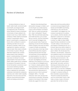 Review of Literature

                                                            Introduction




    Numerous literature on topics of              Television shows like Rupert Bear         relieve stress and have positive effects
health, holistic health, emotional health,    send positive messages to children, such      on physical and psychological health.
social health, psychological health           as when Rupert was outside enjoying           Grinde and Patil (2009) share findings
and ergonomics exist. This literature         a picnic with his Professor; his Professor    of Richard Louv who uses the term
review attempts to share an assortment        said: “Fresh air, sunshine and exercise…      “nature-deficit” and suggests that “the
of information of topics related to this      ahh…there’s nothing like it!” (Rupert         increase in prevalences of conditions
research study’s focus, holistic health in    Bear, 1920). Documentaries explicating        such as obesity, attention disorders, and
workplaces. Holistic health encompasses       poor health practices, such as Super          depression is partly due to a decrease
a person’s overall health. When a             Size me, Food Inc, and The Corporation,       in the degree children are exposed
person’s overall health is considered, any    and TV shows like The Biggest Loser,          to Nature” (p. 2338). Dr. Brown (2009)
factors which contribute to a person’s        are quite popular today. People are           argues that play is beneficial in our lives,
well-being are taken into account.            expressing concerns for their well-being.     “actually making us more productive
All aspects of people’s needs can be          Positive changes in the home and office       and happier in everything we do” (p. 7).
organized into cognitive, social and          in support of health and well-being           Dr. Brown talks not just about children at
physical needs; these needs contribute        are occurring slowly. Some high school        play, he talks about everyone. Adults are
to the whole of a person. Although            physical fitness education programs           grown children. We all need play time,
alternative medicine also considers           are being enforced with more rigor            motivation, and stimulation. Classrooms
spiritual aspects when assessing a            and seriousness as the US experiences         and workplaces need to accommodate
person’s overall well-being, this research    an obesity epidemic. As a child, my           play time, social activities and provide
study does not attempt to include             teachers repeatedly told students to          stimulating work environments. “[W]
spiritual health in the factors of holistic   be quiet, stop fidgeting and remain           hile we readily accept that a healthy
health. Holistic health factors considered    sedentary in the classroom so as to focus     seed can’t grow into a plant without
for purposes of this research study are       on our studies; but as Gallagher points       right soil, light, and water, and that a
factors that pertain to emotional, social     out, “America’s obesity epidemic offers       feral dog wont behave like a pet, we
and physical well-being: biophilia,           stunning illustrations of what can happen     resist recognizing the importance of
ergonomics, and exercise. Literature          when motivation and attention become          environment in our own lives” (Gallagher,
review is organized into subchapters          disconnected from daily behavior in           1993, p. 16). For the older and employed,
addressing: small sedentary workplaces,       general and each other in particular”         no longer in a classroom setting, Dr.
sedentary work, holistic health, biophilia,   (Gallagher, 2009, p. 174). More               Brown describes a popular problem,
ergonomics, the chair, body and mind,         interaction, team work, and play time         “We strive to always be productive,
exercise, environmental psychology,           would enhance motivation, stimulating         and if an activity doesn’t teach us skill,
health and healing environments.              students to find interest in their studies.   make us money, or get on the boss’s
                                              Studies also suggest that nature can          good side, then we feel we should
 