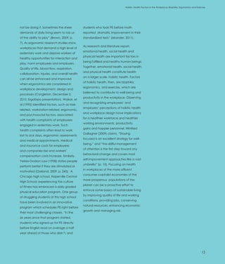 Introduction                                                                  Holistic Health Factors in the Workplace: Biophilia, Ergonomics and Exercise




not be doing it. Sometimes the sheer          students who took PE before math
demands of daily living seem to rob us        reported dramatic improvement in their
of the ability to play” (Brown, 2009, p.      standardized tests” (Iskander, 2011).
7). As ergonomic research studies show,
                                              As research and literature report,
workplaces that demand a high level of
                                              emotional health, social health and
sedentary work and deprive workers of
                                              physical health are important factors in
healthy opportunities for interaction and
                                              being fulfilled and healthy human beings.
play, harm employees and employers.
                                              Together, emotional health, social health
Quality of life, blood flow, respiration,
                                              and physical health constitute health
collaboration, injuries, and overall health
                                              on a larger scale, holistic health. Factors
can all be enhanced and improved
                                              of holistic health, then, are biophilia,
when ergonomics are considered in
                                              ergonomics, and exercise, which are
workplace development, design and
                                              believed to contribute to well-being and
processes (Congleton, December 2,
                                              productivity in the workplace. Observing
2010, ErgoExpo presentation). Waikar, et
                                              and recognizing employees’ and
al (1995) identified factors, such as task-
                                              employers’ perceptions of holistic health
related, workstation-related, ergonomic,
                                              and workplace design have implications
and psychosocial factors, associated
                                              for a healthier workforce and healthier
with health complaints of employees
                                              working environments, productivity
engaged in sedentary work. Such
                                              gains and happier personnel. Winifred
health complaints often lead to work
                                              Gallagher (2009) claims, “Staying
lost to sick days, ergonomic assessments
                                              focused is an excellent strategy for well-
and medical appointments. Medical
                                              being,” and “the skillful management
and insurance costs for employees
                                              of attention is the first step toward any
and companies rise and workers’
                                              behavioral change and covers most
compensation costs increase. Similarly,
                                              self-improvement approaches like a vast
Yerkes-Dodson Law (1908) states people
                                              umbrella” (p. 10). Focusing on health
perform better if they are stimulated or
                                              in workplaces of the more affluent
motivated (Oseland, 2009, p. 245). A
                                              consumer capitalist economies of the
Chicago high school, Naperville Central
                                              more prosperous populations of the
High School, experiencing the culture
                                              planet can be a proactive effort to
of fitness has embraced a daily graded
                                              enforce some basics of sustainable living
physical education program. One group
                                              by improving quality of life and working
of struggling students at this high school
                                              conditions, providing jobs, conserving
have been involved in an innovative
                                              natural resources, enhancing economic
program which schedules PE right before
                                              growth and managing risk.
their most challenging classes. “In the
six years since that program started,
students who signed up for PE directly
before English read on average a half
year ahead of those who didn’t, and




                                                                                                                                                      12
 