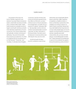 Holistic Health Factors in the Workplace: Biophilia, Ergonomics and Exercise




                                                         Holistic Health



      For purposes of this study, the        connections. And the emotions they                relationships and overall health (Diener,
factors: biophilia, ergonomics and           evoke are among the greatest forces               King & Lyubomirsky, 2005). Happiness,
exercise, have been linked to emotional      that affect our hormonal, our nerve               an expression of healthy emotions, is
health, social health and physical health,   chemical, and our immune responses—               factor contributing to productivity in the
which constitute holistic health. Holistic   and through these, our health and our             workplace according to research of
health equally encompasses emotional         resistance to disease” (Sternberg, 2001,          Diener, King & Lyubomirsky. Researchers
health, social health and physical health.   p. 133). Essentially, emotions that are           have often believed that mere financial
In Dr. Sternberg’s explanations of human     rooted in social relationships or mental          success made people happy, but recent
connections, she connects relationships      capacities can affect the health of               research that examined the connections
with spirituality, emotions, and physical    the physical body. The body cannot                between desirable personality
well-being: “Our sense that powerful         be improved or worsened without also              characteristics, life successes and well-
forces beyond our bodies link us to others   affecting the mind, and vice versa.               being in over 275,000 people revealed
is so ingrained that we use phrases such                                                       that “happy individuals are predisposed
                                                 Emotional health has been
as “ties that bind,” “family ties,” and                                                        to seek out and undertake new goals in
                                             found to contribute to work success,
“bonding,” to describe those intangible                                                        life and this reinforces positive emotions”




Holistic health image derived
from Steelcase’s physical health
image from Movement Toward
Health in the Workplace booklet
                                                                                                                                                    14
 