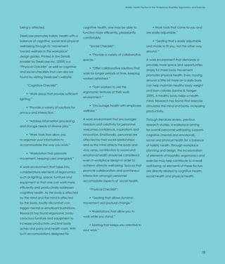 Introduction                                                                Holistic Health Factors in the Workplace: Biophilia, Ergonomics and Exercise




being is affected.                           cognitive health, one may be able to                    • Work tools that come to you and
                                             function more efficiently, pleaseantly,           are easily adjustable.”
Steelcase promotes holistic health with a
                                             comfortably.
balance of cognitive, social and physical                                                            • “Seating that is easily adjustable
well-being through its “movement                 “Social Checklist”:                           and made to fit you, not the other way
toward wellness in the workplace”                                                              around.”
                                                 • “Provide a variety of collaborative
design guides. Printed in the Details
                                             spaces.”                                          A work environment that demands or
booklet by Steelcase Inc. (2009) is a
                                                                                               provides more space and opportunities
“Physical Checklist” as well as cognitive        • “Offer collaborative solutions that
                                                                                               simply for more body movement
and social checklists that can also be       work for longer periods of time, keeping
                                                                                               promotes physical health. Even moving
found by visiting Steelcase’s website.       workers refreshed.”
                                                                                               around a little bit more on a daily basis
      “Cognitive Checklist”:                                                                   can help maintain healthy body weight
                                                 • “Train workers to use the
                                                                                               and burn calories (Levine & Yeager,
                                             ergonomic features of their work
     • “Work areas that provide sufficient
                                                                                               2009). A healthy body helps a health
                                             environment.”
lighting.”
                                                                                               mind. Research has found that exercise
                                                 • “Encourage health with employee             stimulates the mind and body, increasing
     • “Provide a variety of solutions for
                                             wellness.”                                        productivity.
privacy and interaction.”

                                             A work environment that encourages                Through literature review, previous
     • “Address information processing
                                             freedom and creativity for personnel              research studies, a workplace aiming
and storage needs of diverse jobs.”
                                             welcomes confidence, inspirations and             for overall personnel well-being supports
     • “Work tools that allow you            innovation. Emotionally, personnel are            cognitive (mental and emotional),
to organize your information to              affected by their social relationships;           social and physical health for a balance
accommodate the way you work.”               and as the mind affects the body and              of holistic health. Through workplace
                                             vice versa, contributors to social and            planning and design, the incorporation
     • “Workstation that promote
                                             emotional health should be considered             of elements of biophilia, ergonomics and
movement, keeping users energized.”
                                             even in workplace design in order to              exercise may help contribute to overall
                                             achieve ultimate well-being. Spaces that          well-being, as elements of these factors
A work environment that takes into
                                             promote collaboration and spontaneus              are directly related to cognitive health,
considerations elements of ergonomics
                                             interaction amongst personnel                     social health and physical health.
such as lighting, space, furniture and
                                             accomodate aspects of social health.
equipment so that one can work more
efficiently and productively addresses
                                                 “Physical Checklist”:
cognitive health. As the body is affected
by the mind and the mind is affected             • “Seating that allows dynamic
by the body, bodily discomfort can           movement and postural change.”
trigger mental or emotioanl frustrations.
                                                 • Workstations that allow you to
Research has found ergonomic body-
                                             work while you stand.”
conscious furniture and equipment to
increase productivity and limit body             • Seating that keeps you oriented to
aches and pains and health costs. With       your work.”
such accomodations designed for




                                                                                                                                                    18
 