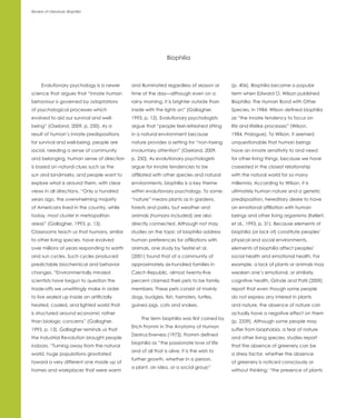 Review of Literature: Biophilia




                                                               Biophilia



      Evolutionary psychology is a newer     and illuminated regardless of season or       (p. 406). Biophilia became a popular
science that argues that “innate human       time of the day—although even on a            term when Edward O. Wilson published
behaviour is governed by adaptations         rainy morning, it is brighter outside than    Biophilia: The Human Bond with Other
of psychological processes which             inside with the lights on” (Gallagher,        Species, in 1984. Wilson defined biophilia
evolved to aid our survival and well-        1993, p. 12). Evolutionary psychologists      as “the innate tendency to focus on
being” (Oseland, 2009, p. 250). As a         argue that “people feel refreshed sitting     life and lifelike processes” (Wilson,
result of human’s innate predispositions     in a natural environment because              1984, Prologue). To Wilson, it seemed
for survival and well-being, people are      nature provides a setting for “non-taxing     unquestionable that human beings
social, needing a sense of community         involuntary attention” (Oseland, 2009,        have an innate sensitivity to and need
and belonging, human sense of direction      p. 250). As evolutionary psychologists        for other living things, because we have
is based on natural clues such as the        argue for innate tendencies to be             coexisted in the closest relationship
sun and landmarks, and people want to        affiliated with other species and natural     with the natural world for so many
explore what is around them, with clear      environments, biophilia is a key theme        millennia. According to Wilson, it is
views in all directions. “Only a hundred     within evolutionary psychology. To some,      ultimately human nature and a genetic
years ago, the overwhelming majority         “nature” means plants as in gardens,          predisposition, hereditary desire to have
of Americans lived in the country, while     forests and parks, but weather and            an emotional affiliation with human
today, most cluster in metropolitan          animals (humans included) are also            beings and other living organisms (Kellert,
areas” (Gallagher, 1993, p. 13).             directly connected. Although not may          et al., 1993, p. 31). Because elements of
Classrooms teach us that humans, similar     studies on the topic of biophilia address     biophilia (or lack of) constitute peoples’
to other living species, have evolved        human preferences for affiliations with       physical and social environments,
over millions of years responding to earth   animals, one study by Tesitel et al.          elements of biophilia affect peoples’
and sun cycles. Such cycles produced         (2001) found that of a community of           social health and emotional health. For
predictable biochemical and behavior         approximately six-hundred families in         example, a lack of plants or animals may
changes. “Environmentally minded             Czech Republic, almost twenty-five            weaken one’s emotional, or similarly,
scientists have begun to question the        percent claimed their pets to be family       cognitive health. Grinde and Patil (2009)
trade-offs we unwittingly make in order      members. These pets consist of mainly         report that even though some people
to live sealed up inside an artificially     dogs, budgies, fish, hamsters, turtles,       do not express any interest in plants
heated, cooled, and lighted world that       guinea pigs, cats and snakes.                 and nature, the absence of nature can
is structured around economic rather                                                       actually have a negative effect on them
                                                  The term biophilia was first coined by
than biologic concerns” (Gallagher,                                                        (p. 2339). Although some people may
                                             Erich Fromm in The Anatomy of Human
1993, p. 13). Gallagher reminds us that                                                    suffer from biophobia, a fear of nature
                                             Destructiveness (1973). Fromm defined
the Industrial Revolution brought people                                                   and other living species, studies report
                                             biophilia as “the passionate love of life
indoors. “Turning away from the natural                                                    that the absence of greenery can be
                                             and of all that is alive; it is the wish to
world, huge populations gravitated                                                         a stress factor, whether the absence
                                             further growth, whether in a person,
toward a very different one made up of                                                     of greenery is noticed consciously or
                                             a plant, an idea, or a social group”
homes and workplaces that were warm                                                        without thinking; “the presence of plants
 
