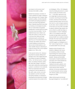Holistic Health Factors in the Workplace: Biophilia, Ergonomics and Exercise




can impact on the human mind”                          sun (Gallagher, 1993, p. 12). Gallagher
(Grinde & Patil, 2009, p. 2338).                       notes the startling disconnect in current
                                                       science studies and theories of the
Besides the necessary conversion of
                                                       sun. “…in the West, exposure to the
carbon dioxide into oxygen, biological
                                                       sun’s bright light has become erratic
plants offer growth, life, change, value,
                                                       in duration and timing for the first time
aesthetic qualities, emotional benefit,
                                                       in history, and they [environmentally
and health and healing properties to
                                                       minded scientists] suspect that the fact
humans and other living organisms.
                                                       that most of us are no longer wakened
Wilson’s Biophilia Hypothesis associates
                                                       by the dawn, drawn outdoors for much
our fondness of and desires for plants
                                                       of the day by our way of life, and lulled
with our innate desire and genetic
                                                       to sleep by darkness helps explain why
predisposition towards plants for means
                                                       up to a third of us suffer from sleep or
of survival, food and shelter. “For the
                                                       mood problems, or both” (Gallagher,
indefinite future more children and
                                                       1993, p. 14). Hundreds of years ago
adults will continue, as they do now,
                                                       the idea that light affects mental and
to visit zoos than attend all major
                                                       physical health was a widely accepted
professional sports combined (at
                                                       principle. This more recent observation
least this is so in the United States and
                                                       made by environmentally minded
Canada), the wealthy will continue
                                                       scientists suggests, as Gallagher puts it,
to seek dwellings on prominences
                                                       that “science forgot about it”, a widely
above water amidst parkland, and
                                                       accepted belief many years ago.
urban dwellers will go on dreaming of
snakes for reasons they cannot explain”                Despite intuitive thoughts on the
(Kellert, et al., 1993, p. 32).                        benefits of affiliations with nature,
                                                       an increasing number of studies
In the second century A.D., Aretaeus
                                                       report findings that nature provides
prescribed for people suffering from
                                                       psychological and physical health
lethargy to lay in the sunlight because
                                                       benefits. Grinde and Patil (2009)
their disease was gloom (Gallagher,
                                                       share reports of health benefits from
1993, p. 12). The four humors, or body
                                                       association with nature experiences,
fluids, according to Aretaeus: yellow
                                                       true wilderness experiences,
bile, black bile, phlegm, and blood,
                                                       neighborhood parks, gardens, and
were said to determine everything from
                                                       natural features around residences:
a person’s constitution to his character.
                                                       nature reduces stress; improves
These four body fluids were said to
                                                       attention, by having a positive effect
correspond to the four elements of
                                                       on mental restoration and by coping
fire, earth, water, and air, and were
                                                       with attention deficits; and increases
also related to summer, fall, winter,
                                                       longevity (p. 2335).
and spring; therefore, an individual’s
physiological and behavioral changes                   William McDonough and Michael
could be viewed in the context of the                  Braungart designed an “eco-effective”




                                                                                                          20
 