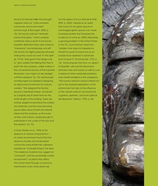 Review of Literature: Biophilia
Introduction




factory for Herman Miller that brought       not the object of focus (Grinde & Patil,
together visions of “a life-centered         2009, p. 2335). Velarde et al. assert
community and environment”                   that a lack of city green spaces or
(McDonough & Braungart, 2002, p.             unmanaged green spaces can cause
75). This factory noticed “dramatic          increased anxiety that increases the
productivity gains,” which analyses          incidence of crime (p. 2339). Expressing
confirmed were a result of one factor,       a growing problem in the United States
biophilia. Retention rates were noted as     in the 70’s, Scuhmacher noted that,
“impressive” and employees who left          “Modern man does not experience
the factory for higher paid jobs returned    himself as a part of nature but as an
stating they could not work “in the dark”    outside force destined to dominate
(p. 75-76). Their goal of the design was     and conquer it” (Schumacher, 1973, p.
to “give workers the feeling that they’d     14). Some propose that love, an aspect
spent the day outdoors, unlike workers in    of biophilia, will cure this disconnect
the conventional factory of the Industrial   between man and nature as well as cure
Revolution, who might not see daylight       mankind of other worldwide problems,
until the weekend” (p. 75). McDonough        even health problems in the workplace.
and Braungart succeeded in designing         “The human need for nature is linked not
an ideal work environment for industry       just to the material exploitation of the
workers: “We designed the factory            environment but also to the influence
around a tree-lined interior conceived       of the natural world on our emotional,
as a brightly day lit street that ran the    cognitive, aesthetic, and even spiritual
entire length of the building. There are     development” (Nelson, 1993, p. 42).
rooftop skylights everywhere the workers
are stationed, and the manufacturing
space offers views of both the internal
street and the outdoors, so that even
as they work indoors, employees get to
participate in the cycles of the day and
the seasons” (p. 75).

A study (Tesitel, et al., 1993) of the
absence of natural components in
an urban environment found that the
absence of parks and landscaped
community areas limited the ‘pleasant
experience’ of people living in the area.
“The absence of plants may suggest an
“unnatural”, and thus potentially unsafe,
environment;” as plants may affect
the human mind through unconscious
mechanisms, even when plants are
 