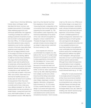Holistic Health Factors in the Workplace: Biophilia, Ergonomics and Exercise




                                                              The Chair



    Galen Cranz, in The Chair: Rethinking     Seat of Your Pain May Be Your Chair.               chairs” (p. 93). Linton et al. (1994) found
Culture, Body, and Design, boldly             From experience, Cranz states that:                that furniture design is one aspect of a
described the history, functions, and         “Improving the basic configuration of the          multidimensional problem. Specifically,
possible improvements of chair design         conventional chair involves aligning and           pupils’ attitude and behavior problems
while addressing ergonomics and               supporting the torso properly” (p. 152).           were found to be associated with poor
mind-body relationships. She suggested        Cranz explores culture, ergonomics, and            ergonomic school furniture. During a
“inventing an entirely new system [of         mind-body relationships for the reform             six month controlled experiment of
seating] to promote movement at work          of the chair. Critical for recognition by          testing and ergonomic assessments, the
and at schools” as she argues against         designers, is Cranz’s statement that:              experimental group of fourth graders
the chair (1998, p. 19). Chairs are popular   “Probably the single most important                who used ergonomically designed
decorative elements today, prized for         principle of body-conscious design is to           school furniture experienced a reduction
appearance over function, resulting in        use design to keep posture varied and              in musculoskeletal symptoms and
concerns of the body, especially where        the body moving” (p. 185).                         found their furniture to be significantly
sedentary work is required. Dr. Jenny                                                            more comfortable than the traditional
                                                  Cranz explores why stools are
Pynt and Joy Higgs published a book                                                              furniture used by the controlled group.
                                              uncomfortable for a majority of us. She
on the design and history of chairs and                                                          Sitting behaviors differed only slightly
                                              believes that “we can’t sit upright simply
seating, A History of Seating, 3000 Bc                                                           in this investigation, although proper
                                              because we have grown accustomed
to 2000 Ad: Function Versus Aesthetics.                                                          instructions on how to use the ergonomic
                                              to being supported by chair backs” (p.
They argue that functional seating                                                               furniture correctly were provided.
                                              95). She explains this “vicious cycle”
needs to assist users for performance                                                            Although Cranz stated that ergonomic
                                              with her hypothesis: “we lean back
of seated asks, enhancing rather than                                                            recommendations never completely
                                              because our muscles are weak, and
detracting from user posture and health.                                                         eliminate the damage caused by chair
                                              leaning back weakens the muscles even
Aesthetic features should be taken into                                                          sitting, following such recommendations
                                              further, so that we ‘need’ support even
consideration as well, aesthetics that                                                           would minimize health risks (p. 101-102).
                                              more” (p. 96). After collecting evidence
do not limit tasks or health. In the home,
                                              from multiple countries and cultures,                    Stating that no body should remain
office, and schools, chairs need to be
                                              Cranz found that sitting is associated             in one single posture for long periods
reformed for healthier postures. Our
                                              with back problems, varicose veins,                of time, Cranz recommends healthier
bodies were not meant to sit in positions
                                              stress, fatigue, diaphragm, circulation,           chairs for human posture. Among her
for long periods of time; they need
                                              digestion, elimination, and general                recommendations are: rocking chairs,
movement. According to Cranz, “from
                                              body movement (p. 97). According                   inflatable therapy and exercise balls,
a somatic point of view, chairs pose
                                              to Cranz, scientific literature on chair           Le Corbusier’s lounge chair, Opsvik’s
many different problems” (p. 135). The
                                              design is concerned with ergonomics;               Norwegian Balans chair, also called the
seated position we are accustomed, is a
                                              measures of the relationship between               kneeling chair, Opsvik’s Gravity lounge
health hazard, causing back pains and
                                              work-related human activity and the                chair and Mandal’s tilting stool.
many other health problems. Dr. Jenny
                                              immediate environment, “which includes
Pynt published a book in 1998, titled The




                                                                                                                                                      24
 