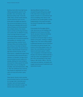 Review of Literature: The Chair
Introduction




Rocking chairs often have high backs,         allowing different positions that are
offering appropriate support to the           acquired through shifting body weight
shoulder, neck, and head (p. 184).            in the chair. From a lounge chair, the
Because rocking chairs “move the              Gravity converts to a conventional chair
ankle, knees, and hip sockets directly,       and to a kneeling chair. Space is also
and the head-neck joint and the               provided for the shoulder girdle to rotate
entire spine only slightly less directly,”    independently of the head and spine.
they are recommended by Cranz (p.             The Gravity™ balans® chair is available
184). Because inflatable balls found in       at Varier®.
physical therapy and fitness exercises
                                              Cranz praises the Norwegian Balans
are unstable surfaces, they require
                                              chair, also known as the kneeling chair,
users to actively use the legs and torso
                                              designed by Svein Gusrud and Peter
and continuously use different muscles,
                                              Opsvik, because it improves breathing
which can help triumph circulation
                                              and keeps the spine in its natural
and muscle fatigue problems that are
                                              curvature by forcing the thighs to drop in
associated with conventional sedentary
                                              relation to the spine, creating an oblique
work positions. Dr. Mandal’s chair
                                              angle so that “the work of sitting upright
supports perching, a position that is
                                              is distributed between the front and back
between sitting and standing. Rather
                                              of the spine and along its length most
than resting on the knees as Opsvik’s
                                              evenly so that sitting upright is easy, one
Balans chair requires, this perch stance
                                              doesn’t tire, and therefore one doesn’t
creates a tripod between the left and
                                              need or want back support” (1998, p.
right feet and the sit bones. For this
                                              116). An inspiration of Mandal’s forward-
tripod stance, a significantly higher (than
                                              tilt seats, this chair that neither looks like a
conventional chairs) forward-tilt seat is
                                              chair nor a stool, was engineered in the
required. Le Corbusier’s lounge chair is
                                              late 1970’s and exported to the United
recommended by back surgeons for
                                              States in 1981 (Cranz, 1998, p. 170). This
people suffering from back problems,
                                              chair improves balance, circulation and
because the chaise supports the entire
                                              oxygen levels because it builds back and
back all the way up, including the
                                              abdominal muscles.
shoulders, neck and head (Cranz, 1998,
p. 183). The cylindrical neck, however,
may require an adjustment for many
users, as it may be too thick, claims
Cranz.

Peter Opsvik’s Gravity chair is another
recommended chair by Cranz because,
as a lounge chair, it provides back,
shoulder, neck and head support.
Different from Corbusier’s lounge, the
Gravity chair involves movement,
 
