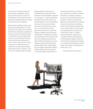Review of Literature: Exercise




accustomed to sedentary work may             paper published in Science) that             nature because they do not require
take decades, especially in today’s          quantified body postures with “NEAT          the maintenance of planting, watering,
slow economic recovery. Costs and            underwear” lean and healthy volunteers,      placement according to sunlight, or
receptiveness to new ideas are factors       not “gym goers”, “simply lived their life    pruning, but the extra body movements
slowing such implementations of exercise     with greater movement, just the way          required to retrieve a water pitcher,
and movement into workplaces.                nature intended” (p. 43). Technological      filling up the water pitcher and watering
                                             advances have made some things               the plant burn calories. Having living
Despite today’s explosion of gyms and
                                             are more convenient than they used           plants to care for provide opportunities
fitness clubs to fight obesity, Dr. Levine
                                             to be, such as driving to and from           to burn more calories. Dr. Levine would
states that “the calories we burn behind
                                             places that are less than a mile away        say watering plants is an opportunity
their mirrored walls pale in comparison to
                                             instead of walking. Small activities like    to boost one’s “NEAT”, or calorie
those we could and should be burning
                                             watering plants, walking stairs, walking     burning metabolism, also known as
in normal life” (Levine & Yeager, 2009,
                                             to the printer rather than printing at the   “nonexercise activity thermogenesis”
p. 43). Dr. Levine introduces everyday
                                             desk, and walking the long route are         the US population regularly “exercises,”
innovative practices for exercise at
                                             daily activities that require use of more    and why half of all people who embark
work in, Move a Little, Lose A Lot. Even
                                             energy by simply living. Interior plants     on an exercise plan abandon it within six
moving around a little bit more on a
                                             support healthy efforts towards eight        weeks. We’re simply not engineered to
daily basis can help maintain healthy
                                             loss and weight management. Besides          live like that” (p. 5).
body weight and burn calories. In one
                                             dusting, artificial plants may provide
of Levine’s scientific studies (an obesity                                                     Standing rather than sitting or in
                                             a convenient green representation of




                                                                                                                    Steelcase Walkstation by
                                                                                                                                     Details
 