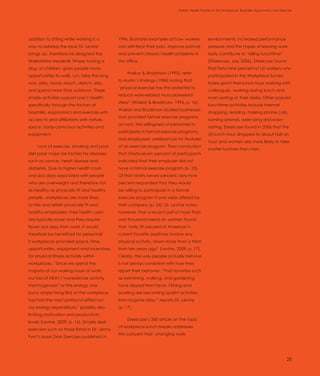 Introduction                                                                 Holistic Health Factors in the Workplace: Biophilia, Ergonomics and Exercise




addition to sitting while working is a        1996, illustrates examples of how workers         environments, increased performance
way to address the issue Dr. Levine           can self-treat their pain, improve posture        pressure and the hopes of leaving work
brings up, therefore he designed the          and prevent chronic health problems in            early contribute to “killing lunchtime”
Walkstation treadmill. Simply having a        the office.                                       (Steelcase, July 2006). Steelcase found
dog, or children, gives people more                                                             that forty-nine percent of US workers who
                                                   Waikar & Bradshaw (1995), refer
opportunities to walk, run, take the long                                                       participated in the Workplace Survey
                                              to Austin’s findings (1984) noting that
way, play, bend, reach, stretch, skip,                                                          Index spent their lunch hour working with
                                              “physical exercise has the potential to
and spend more time outdoors. These                                                             colleagues, working during lunch and
                                              reduce work-related musculoskeletal
simple activities support one’s health;                                                         even eating at their desks. Other popular
                                              stress” (Waikar & Bradshaw, 1995, p. 16).
specifically through the factors of                                                             lunchtime activities include Internet
                                              Waikar and Bradshaw studied businesses
biophilia, ergonomics and exercise with                                                         shopping, reading, making phone calls,
                                              that provided formal exercise programs
access to and affiliations with nature,                                                         running errands, exercising and even
                                              (or not), the willingness of personnel to
space, body-conscious activities and                                                            dating. Steelcase found in 2006 that the
                                              participate in formal exercise programs,
equipment.                                                                                      US lunch hour dropped to about half an
                                              and employees’ preferences for features
                                                                                                hour and women are more likely to take
     Lack of exercise, smoking and poor       of an exercise program. They concluded
                                                                                                shorter lunches than men.
diet pose major risk factors for diseases     that ninety-seven percent of participants
such as cancer, heart disease and             indicated that their employer did not
diabetes. Due to higher health costs          have a formal exercise program (p. 23).
and sick days associated with people          Of that ninety-seven percent, sixty-nine
who are overweight and therefore not          percent responded that they would
as healthy as physically fit and healthy      be willing to participate in a formal
people, workplaces are more likely            exercise program if one were offered by
to hire and retain physically fit and         their company (p. 24). Dr. Levine notes,
healthy employees; their health costs         however, that a recent poll of more than
are typically lower and they require          one thousand mend an women found
fewer sick days from work. It would           that “only 29 percent of American’s
therefore be beneficial for personnel         current favorite pastimes involve any
if workplaces provided space, time,           physical activity, down more than a third
opportunities, equipment and incentives       from ten years ago” (Levine, 2009, p. 17).
for physical fitness actually within          Clearly, the way people actually behave
workplaces. “Since we spend the               is not always consistent with how they
majority of our waking hours at work,         report their behavior. “Past favorites such
our loss of NEAT [“nonexercise activity       as swimming, walking, and gardening
thermogenesis” or the energy one              have slipped from favor. Fishing and
burns simply living life] at the workplace    bowling are becoming quaint activities
has had the most profound effect on           from bygone days,” reports Dr. Levine
our energy expenditure,” possibly also        (p. 17).
limiting motivation and productivity
                                                   Steelcase’s 360 article on the topic
levels (Levine, 2009, p. 16). Simple desk
                                              of workplace lunch breaks addresses
exercises such as those listed in Dr. Jenny
                                              the concern that changing work
Pynt’s book Desk Exercises published in




                                                                                                                                                     28
 