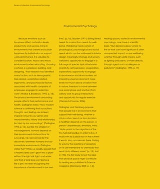 Review of Literature: Environmental Psychology
Introduction




                                                      Environmental Psychology



     Because emotions such as                    lives” (p. 16). Boyden (1971) distinguished    Healing spaces, rooted in environmental
happiness affect motivation levels,              needs for survival from needs for well-        psychology, now have a scientific
productivity and success, living in              being. Well-being needs consist of             basis. “Our decisions about where to
environments that create and sustain             physiological, psychological and social        live or work can have significant if often
happiness for individuals can support            needs which can be addressed in interior       unsuspected impact on our well-being,
work performance. It is valuable to              design: meaningful change and sensory          whether through subtle means, such
consider location, macro and micro               variability; opportunity to engage in a        as lighting and plants, or more directly,
environments when relocating, choosing           full range of species typical behaviors        through agents such as allergens or
a school, a workplace, building, and             (creativity, self-expression, cooperation,     pollutants” (Gallagher, 1993, p. 19)
designing. “Past research has identified         exploration); opportunity to engage
many factors, such as demographic,               in spontaneous social encounters; an
task-related, workstation-related,               interesting visual environment; noise
ergonomic, and psychosocial factors,             levels not much above or below that
associated with health complains of              in nature; freedom to move between
employees engaged in sedentary                   one social phase and another (from
work” (Waikar & Bradshaw, 1995, p. 18).          solitary work to group interaction);
The physical environment surrounding             and opportunity for regular exercise
people affects their performance and             (Clements-Croome, 2006).
health. Gallagher states: “Now modern
                                                 Gallagher and Sternberg propose
science is confirming that our actions,
                                                 that people live in environments that
thoughts, and feelings are indeed
                                                 support their well-being, whether a
shaped not just by our genes and
                                                 city location, beach or farm location
neurochemistry, history and relationships,
                                                 is healthier depends on the person, a
but also by our surroundings” (Gallagher,
                                                 person’s experiences, emotions, mind.
1993, p. 12). Just like the simplest of
                                                 “Hofer points to the migrations of the
microorganisms, humans depend on
                                                 tiny typhoid bacillus: in order to live, it
their environmental interactions for
                                                 must swim to a place rich in the nutrient
survival (p. 15). Concerned for the
                                                 it wants, stop, and remain there, finding
disconnect between humans and our
                                                 its way by the reactions of receptors
immediate environments, Gallagher
                                                 on its cell membrane to chemicals that
states that “While we readily accept that
                                                 send it into different states” (p. 15). Just
a healthy seed can’t grow into a plant
                                                 in 1984, the first study to test the idea
without the right soil, light, and water,
                                                 that physical space might contribute
and that a feral dog wont behave
                                                 to healing was published in Science
like a pet, we resist recognizing the
                                                 magazine (Sternberg, 2009, p. 1-2).
importance of environment in our own
 