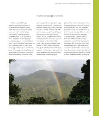 Holistic Health Factors in the Workplace: Biophilia, Ergonomics and Exercise




                                              Health and Healing Environments



    Earlier schools of thought                and beauty of flowers and plants surely             pleasure. Put in more mechanistic terms,
believed external environments to             rattle our human instincts. “Evolutionary           they play upon the circuitry of the brain’s
be determinants of mental health,             biologists believe that in many creatures           limbic system in a way that ultimately
rather than simply individuals’ internal      beauty is a reliable indicator of health,           promotes survival and reproduction” (p.
processes, which most of today’s              and therefore a perfectly sensible way              61). An annual meeting of the American
psychological health emphasizes               to choose one mate over another”                    Psychological Association discussed
(Gallagher, 1993, p. 15). In classical        (Pollan, 2002, p. 74). Beauty is of instinct,       a study analyzing the ways in which
times, temples to the Greek god of            naturally attractive to humans because              lively and dull interiors affect mood
healing (Asclepius) “were built far from      it symbolizes health. Wilson (1984)                 and performance. “When the subjects’
towns, high up on hilltops overlooking the    states: “Mathematics and beauty are                 responded to a stimulating, plant-filled,
sea” (Sternberg, 2009, p. 3). For years,      devices by which human beings get                   homey setting and a grim, institutional
hospital guests have given flowers and        through life with the limited intellectual          one were contrasted, the only reaction
plants to friends and family suffering with   capacity inherited by the species. Like a           they all shared was a decline in vigorous
health issues in an attempt to promote        discerning palate and sexual appetite,              activity and increased feelings of fatigue
health and healing. The vibrant colors        these esthetic contrivances give                    in the austere environment” (Gallagher,




                                                                                                                                                       30
 
