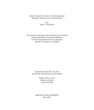 Holistic Health Factors in the Workplace
     Biophilia, Ergonomics and Exercise

                      by
              April P. McEwan




All content has been derived from the original
      Thesis presented in partial fulfillment
      of the requirements for the degree
          Master of Science in Design




        Approved April 2011 by the
     Graduate Supervisory Committee:

              Philip White, Chair
               Rebecca Barry
                James Shraiky




         ARIZONA STATE UNIVERSITY
                May 2011
 