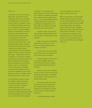 Review of Literature: Health & Healing Environments
Introduction




1993, p. 17).                                         connection is an assumption that               ensure the workspaces on offer are
                                                      physical places that set the mind at ease      made available to all (p. 251).
“More than two thousand years ago,
                                                      can contribute to well-being, and those
Hippocrates’ observation that our                                                                    With innovative efforts to create healthy
                                                      that trouble the emotions might foster
well-being is affected by our settings                                                               workplace design, Steelcase provides
                                                      illness” (p. 10). Oseland (2009) states that
was established as a cornerstone of                                                                  surveys on their website that can be used
                                                      “design implications for evolutionary
Western medicine” (Gallagher, 1993, p.                                                               by workplaces to help them gain insight
                                                      psychology are self-explanatory, but
12). Health and healing environments,                                                                into employee desires and opinions
                                                      nevertheless many offices fail to meet
such as hospitals, medical clinics, and                                                              of their work environments. Gallagher
                                                      these basic psychological needs:
doctors’ offices, incorporate artificial                                                             states that in today’s rapid paced world
plants and representations of nature.                      • provide a variety of spaces that        of information technology, “we must
For example, NatureMaker’s Steel                      allow people to gather, preferably with        put the principles emerging from the
Art Trees support healing processes                   food and drink (“watering holes”) made         multidisciplinary science of places into
by softening environments that                        available;                                     practice on local and global levels” to
may potentially appear bleak and                                                                     secure environmental quality (Gallagher,
                                                           • offer a stimulating and interesting
uninviting (NatureMaker). Views, color,                                                              1993, p. 19).
                                                      environment and allow us to move
temperature, light, plants, smells and
                                                      around and explore rather than stay
other factors have been documented
                                                      working in one place;
as elements that affect people
psychologically, influencing positive or                   • create places which offer quieter
negative emotions, levels of motivation               environments away from colleagues to
and hunger. These elements are also                   concentrate or just contemplate;
considered in human factors. Oseland
argues that poor working conditions can                    • design facades which offer views
lead to dissatisfaction and therefore                 out and good daylight ingress that
reduced performance and interprets                    will meet biophilia needs as will good
Maslow’s Hierarchy of Needs into:                     landscaping externally and planting
“if we do not provide comfortable                     internally;
environments that fulfill base human
                                                           • ideally, provide natural ventilation
needs then, regardless of rewards, the
                                                      and the control of internal temperatures,
building occupants are unlikely to be at
                                                      or failing that good fresh air ventilation
their most productive” (1995, p. 246).
                                                      and the option to work in locations of a
As with Planetree’s patient-centered                  different temperature;
and evidence based approaches
                                                           • plan desks to offer views across
to healthcare design, healthcare
                                                      the office and to the outside without
environments today use patient-
                                                      the occupier feeling at risk of being
centered approaches while
                                                      overlooked from passersby (if located
incorporating design features to foster
                                                      with their back to a main circulation
well-being and healing (Planetree, 2009).
                                                      route); and
Dr. Sternberg (2009) notes that “implicit
in an understanding of the mind-body                       • to satisfy egalitarian principles,
 