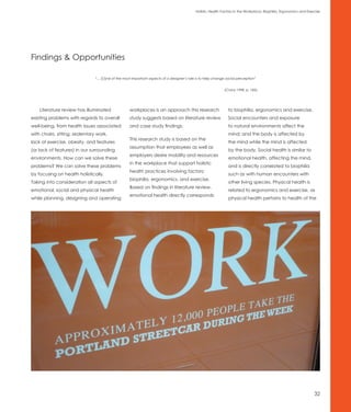 Holistic Health Factors in the Workplace: Biophilia, Ergonomics and Exercise




Findings & Opportunities

                               “... [O]ne of the most important aspects of a designer’s role is to help change social perception”


                                                                                                             (Cranz 1998, p. 185).




    Literature review has illuminated              workplaces is an approach this research                      to biophilia, ergonomics and exercise.
existing problems with regards to overall          study suggests based on literature review                    Social encounters and exposure
well-being, from health issues associated          and case study findings.                                     to natural environments affect the
with chairs, sitting, sedentary work,                                                                           mind; and the body is affected by
                                                   This research study is based on the
lack of exercise, obesity, and features                                                                         the mind while the mind is affected
                                                   assumption that employees as well as
(or lack of features) in our surrounding                                                                        by the body. Social health is similar to
                                                   employers desire mobility and resources
environments. How can we solve these                                                                            emotional health, affecting the mind,
                                                   in the workplace that support holistic
problems? We can solve these problems                                                                           and is directly correlated to biophilia
                                                   health practices involving factors:
by focusing on health holistically.                                                                             such as with human encounters with
                                                   biophilia, ergonomics, and exercise.
Taking into consideration all aspects of                                                                        other living species. Physical health is
                                                   Based on findings in literature review,
emotional, social and physical health                                                                           related to ergonomics and exercise, as
                                                   emotional health directly corresponds
while planning, designing and operating                                                                         physical health pertains to health of the




                                                                                                                                                                    32
 