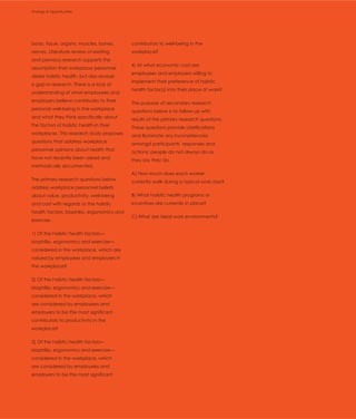 Findings & Opportunities
Introduction




body, tissue, organs, muscles, bones,       contributors to well-being in the
nerves. Literature review of existing       workplace?
and previous research supports the
                                            4) At what economic cost are
assumption that workplace personnel
                                            employees and employers willing to
desire holistic health, but also reveals
                                            implement their preference of holistic
a gap in research. There is a lack of
                                            health factor(s) into their place of work?
understanding of what employees and
employers believe contributes to their      The purpose of secondary research
personal well-being in the workplace        questions below is to follow-up with
and what they think specifically about      results of the primary research questions.
the factors of holistic health in their     These questions provide clarifications
workplaces. This research study proposes    and illuminate any inconsistencies
questions that address workplace            amongst participants’ responses and
personnel opinions about health that        actions; people do not always do as
have not recently been asked and            they say they do.
methodically documented.
                                            A) How much does each worker
The primary research questions below        currently walk during a typical work day?
address workplace personnel beliefs
about value, productivity, well-being       B) What holistic health programs or
and cost with regards to the holistic       incentives are currently in place?
health factors: biophilia, ergonomics and
                                            C) What are ideal work environments?
exercise.

1) Of the holistic health factors—
biophilia, ergonomics and exercise—
considered in the workplace, which are
valued by employees and employers in
the workplace?

2) Of the holistic health factors—
biophilia, ergonomics and exercise—
considered in the workplace, which
are considered by employees and
employers to be the most significant
contributors to productivity in the
workplace?

3) Of the holistic health factors—
biophilia, ergonomics and exercise—
considered in the workplace, which
are considered by employees and
employers to be the most significant
 