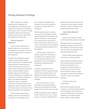 Primary Research Findings


     Refer to McEwan’s complete                are considered by employees and               preferred work environment(s). 30.77%
thesis document, published with                employers to be the most significant          of participants were willing to sacrifice
other dissertations and theses by UMI/         contributors to productivity in the           their hours in order to implement their
ProQuest, for a full review of all findings    workplace?                                    preferred work environment(s).
and analysis of data. A review of findings
                                               The most popular answer choices to              Secondary Research
are linked to primary and secondary
                                               survey question #37 yeilded a finding         Questions	
research questions which were listed in
                                               representing 84.62% of participants who
the Findings and Opportunities .                                                                A) How much does each worker
                                               believed “freedom to move between
                                                                                             currently walk during a typical work day?
  Primary Research                             one social phase and another (from
Questions	                                     solitary work to group interaction)” and      Participants were recorded through
                                               “music” contributed or would contribute       pedometer readings to walk from the
    1) Of the holistic health factors—
                                               to their personal levels of productivity in   least mileage of .33 miles per average
biophilia, ergonomics and exercise—
                                               the workplace.                                work day to the most mileage of 2.66
considered in the workplace, which are
                                                                                             miles per average work day.
valued by employees and employers in               3) Of the holistic health factors—
the workplace?                                 biophilia, ergonomics and exercise—              B) What holistic health programs or
                                               considered in the workplace, which            incentives are currently in place?
A majority, ten participants, equally
                                               are considered by employees and
valued emotional health, physical
                                               employers to be the most significant          Three of thirteen participants claimed
health, social health, and spiritual health.
                                               contributors to well-being in the             their employers provided ergonomic
Three participants valued emotional
                                               workplace?                                    furniture and equipment in the
health over the physical, social, and                                                        workplace. No health programs or
spiritual health, believing all other health   A majority of participants, seven             incentives were in place in any of
follows emotional health; therefore,           participants, felt their workplace lacked     the four offices for exercise, weight
biophilia, ergonomics and exercise             “opportunity for regular exercise”. No        management, alternate transportation
were all considered to be valuable to all      participants felt that their workplace        to and from work, or pet friendly
participants. A majority of participants,      lacked “meaningful change and sensory         behaviors.
eight out of thirteen participants,            variability”.
preferred to work in a workplace                                                                C) What are ideal work
                                                   4) At what economic cost are
environment with exercise space and                                                          environments?
                                               employees and employers willing to
equipment, serene natural environment
                                               implement their preference of holistic        When asked to express their ideal
with outdoor space, and body-conscious
                                               health factor(s) into their place of work?    workspaces, participants expressed both
furniture, equipment and workstations.
                                                                                             extreme idealistic work environments
                                               69.23% of participants were unwilling to
    2) Of the holistic health factors—                                                       and minor adjustments to their existing
                                               sacrifice vacation time, hours, or salary
biophilia, ergonomics and exercise—                                                          workplaces. Such ideals included:
                                               or pay cuts in order to implement their
considered in the workplace, which                                                           plants, animals, window, lighting,
 
