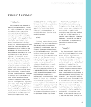 Holistic Health Factors in the Workplace: Biophilia, Ergonomics and Exercise




Discussion & Conclusion


     Introduction                              related design involve providing access                As a majority of participants felt
                                               to natural environments, body-conscious           their workplaces lacked opportunity
    This chapter discusses the results of      equipment and spaces, as well as                  for regular exercise, design implications
the data analysis presented in Chapter         opportunities for exercise and social             involve exercise space and equipment,
four. Topics covered include conclusions       interaction. These were exposed as                even clothing. Participants were
about the research questions and               contributing factors to cognitive, social         recorded through pedometer readings
assumption, implications for design            and physical health.                              to walk from the least mileage of .33
and further research. The intent of this                                                         miles per average work day to the most
research study is not to apply the findings        Value                                         mileage of 2.66 miles per typical work
from the four case studies to other                                                              day, representing the more sedentary
                                                  The primary research question about
general workplaces, but to illuminate                                                            personnel and the more active
                                               value asks: Of the holistic health factors—
what a small population personally thinks                                                        personnel.
                                               biophilia, ergonomics and exercise—
about their overall well-being in their
                                               considered in the workplace, which are
workplaces; and how these particular                                                                    Productivity
                                               valued by employees and employers in
workplaces can attain and promote
                                               the workplace? A majority of participants              The primary research question about
holistic health in their workplaces. Future
                                               expressed that they equally valued                productivity asked: Of the holistic health
research may build upon this study,
                                               emotional health, physical health, social         factors—biophilia, ergonomics and
expanding the participant size and
                                               health, and spiritual health; therefore,          exercise—considered in the workplace,
illuminating further thoughts on holistic
                                               indirectly, biophilia, ergonomics and             which are considered by employees
health in workplaces. This conclusion
                                               exercise were all considered to be                and employers to be the most significant
summary also provides an explanation
                                               valuable to all participants. A majority          contributors to productivity in the
of how this research contributes to the
                                               of participants, eight out of thirteen            workplace? A marjority of participants
existing bodies of knowledge within the
                                               participants, expressed preferences for           believed freedom to move from solitary
fields of interior design, industrial design
                                               a workplace environment with exercise             work to group interaction as well as
and fashion design. This research study
                                               space and equipment, serene natural               music contributed or would contribute to
proposes that employees and employers
                                               environment with outdoor space,                   their personal levels of productivity in the
of these four participating workplaces
                                               animals and/or social atmosphere, plants          workplace. Office design and planning
desire mobility and resources in the
                                               and natural scenery, and a workplace              might include design elements that cater
workplace that support holistic health
                                               environment with body-conscious                   to social interaction between workplace
practices involving biophilia, ergonomics,
                                               furniture, equipment and workstations. As         personnel, as elements and factors that
and exercise. Major design implications
                                               these particular workplace environments           influence and accommodate social
for these particular case studies involve
                                               possess elements of the factors biophilia,        health have been noted as contributors
accommodating the workplaces to
                                               ergonomics and exercise, all three                to productivity in the four participating
provide personnel with opportunities for
                                               factors are considered preferrerences in          workplaces of these particular case
holistic health in working environments.
                                               the workplaces of these case studies.             studies. Furthermore, the more socially
More specific implications of office
                                                                                                 active have been noted to be also the




                                                                                                                                                      40
 