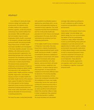 Holistic Health Factors in the Workplace: Biophilia, Ergonomics and Exercise




Abstract

    In an attempt to advocate body-            with qualitative and flexible research             average miles walked by participants
conscious design and healing work              approaches using observation, survey,              in each workplace as well as existing
environments, this research study              interview and pedometer readings as                incentives and descriptions of ideal work
of holistic health in the workplace            methods for data collection. Two small             environments.
explores cognitive, social and physical        corporate franchise financial institutions
                                                                                                  Implications of this research study involve
well-being in four small US offices that       and two small private healthcare
                                                                                                  interior design, industrial design and
are between 1000 and 4000 square               providers from both Arizona and Georgia
                                                                                                  fashion design that can accommodate
feet and employ three to twelve                participated in this study. Each office
                                                                                                  the desires of the four participating
employees. Holistic health, as pursued         volunteered one employer and two
                                                                                                  workplaces. Major design implications
in this research, includes social health,      employee participants.
                                                                                                  involve accommodating these particular
emotional health and physical health.
                                               Of the holistic health factors considered          workplaces to provide personnel with
These three factors of holistic health
                                               in these four case studies, this study             opportunities for holistic health in working
have been identified and investigated
                                               found that a majority of participants              environments. More specific implications
in this study: biophilia: peoples’ love and
                                               equally valued emotional health, social            of office related design involve providing
affiliation with other species and the
                                               health and physical health. A majority             access to natural environments, body-
natural environment; ergonomics: the
                                               of participants declared a preference              conscious equipment and spaces, as
relationship between the human body,
                                               for workplace environments with serene             well as opportunities for exercise and
movement, the immediate environment
                                               natural environments with outdoor                  social interaction. These elements
and productivity; and exercise: exertion
                                               spaces and interaction with other                  of the factors biophilia, ergonomics
of the body to obtain physical fitness.
                                               species, work environments with body-              and exercise were found to be said
This research study proposes that
                                               conscious furniture, equipment and                 to contribute to cognitive, social and
employees and employers of these four
                                               workstations, as well as exercise space            physical health.
participating workplaces desire mobility
                                               and equipment. As these particular
and resources in the workplace that
                                               workplace environments affirmed value
support holistic health practices involving
                                               for elements of the factors biophilia,
biophilia, ergonomics, and exercise.
                                               ergonomics and exercise, all three
Literature review of holistic health and
                                               factors are considered valueable within
the holistic health factors of this research
                                               the workplaces of these case studies.
topic support the idea that interaction
                                               Furthermore, factors that were said to
with other species can be healing,
                                               contribute to personal productivity in
ergonomic body-conscious furniture and
                                               participating workplaces were found
equipment increase productivity, limit
                                               as well as sacrifices that participants
body aches, pains and health costs; and
                                               stated they would be willing to make
exercise stimulates the mind and body,
                                               in order to implement their preferred
increasing productivity.
                                               work environment(s). In addition,
This study has been conducted primarily        this study recorded and calculated




                                                                                                                                                         iii
 