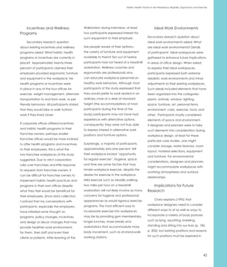 Holistic Health Factors in the Workplace: Biophilia, Ergonomics and Exercise




   Incentives and Wellness                    Walkstation during interviews, at least                   Ideal Work Environments
Programs                                      two participants expressed interest for
                                              such equipment to their employer.                  Secondary research question about
     Secondary research question                                                                 ideal work environments asked: What
about existing incentives and wellness        Are people aware of their options--                are ideal work environments? Details
programs asked: What holistic health          the variety of furniture and equipment             of participants’ ideal workspaces were
programs or incentives are currently in       available to them? Ten out of twelve               gathered to enhance future implications
place? Approximately twenty-three             participants had not heard of a treadmill          in areas of office design. When asked
percent of participants claimed their         workstation. Wellness coaches and                  to express their ideal workspaces,
employers provided ergonomic furniture        ergonomists are professionals who                  participants expressed both extreme
and equipment in the workplace. No            can educate workplace personnel on                 idealistic work environments and minor
health programs or incentives were            healthy work behaviors. Although most              adjustments to their existing workplaces.
in place in any of the four offices for       participants of this study expressed that          Such ideals included elements that have
exercise, weight management, alternate        they would prefer to work seated in an             been organized into the categories:
transportation to and from work, or pet       ordinary chair at a desk of standard               plants, animals, window, lighting,
friendly behaviors. All participants stated   height (the accommodations of most                 space, furniture, art, personal items,
that they would bike or walk to/from          participants during the time of the                environment, color, exercise, food, and
work if they lived closer.                    study) participants may not have had               other. Participants mostly considered
                                              experience with alternative options,               elements of space and environment.
If corporate offices offered incentives       consequently; they were not truly able             If designers and planners were to take
and holistic health programs to their         to express interest in alternative work            such elements into consideration during
franchise owners, perhaps smaller             positions and furniture options.                   workplace design, at least for these
franchise offices would be more inclined
                                                                                                 particular case studies, one might
to offer health programs and incentives       Surprisingly, a majority of participants,
                                                                                                 consider storage, water features, room
to their employees; this is what the          approximately sixty-one percent, felt
                                                                                                 layout, material selections, equipment
two franchise workplaces of this study        their workplace lacked “opportunity
                                                                                                 and furniture. For environmental
suggested. Due to strict corporation          for regular exercise”. Hygiene, space
                                                                                                 considerations, designers and planners
rules over franchises and little response     and time are some factors that may
                                                                                                 might accommodate workplaces with
to requests from franchise owners, it         hinder workplace exercise, despite the
                                                                                                 soothing atmospheres and outdoor
can be difficult for franchise owners to      desires for exercise in the workplace.
                                                                                                 relationships.
implement holistic health practices and       Mild exercise such as steadily walking
programs in their own offices despite         two miles per hour on a treadmill                     Implications for Future
what they feel would be beneficial for        workstation will not likely involve as many        Research
their employees. Since data collection,       concerns for hygiene and professional
                                              appearances as would rigorous exercise                    Cranz explains (1995) that
I noticed that my conversations with
                                              programs. The most efficient way to                workplace designers need to consider
participants, especially the employers,
                                              incorporate exercise into workplaces               different ways to sit as well as ways to
have initiated some thought on
                                              may be by providing gym memberships,               incorporate a variety of body postures
programs, policy changes, incentives,
                                              longer lunches, more breaks and                    such as lying, squatting, kneeling,
and design or decor changes that may
                                              workstations that accommodate more                 standing and sitting into our lives (p. 185,
provide healthier work environments
                                              body movement, such as sit-stand-walk              p. 205); but existing positions and reasons
for them, their staff and even their
                                              working stations.                                  for such positions must be explored in
clients or patients. After learning of the




                                                                                                                                                      42
 