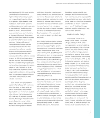Holistic Health Factors in the Workplace: Biophilia, Ergonomics and Exercise




exercise program (1995) would provide       Intracoastal Waterway in southeastern               if images of pristine waterfalls and
further beneficial information for          United States? The two offices located at           rainforests draped in rainbows were
implementation of exercise programs         sea level on the east coast—of a humid              more common, would fewer people litter
into the specific participating offices     subtropical climate, barrier islands, marsh         or ignore their innate desire to bond with
of this research study as well as other     hammocks, maritime forests, and lush                nature, fewer succumbing to materialism
workplaces. More specific questions         ecosystems—have a considerably larger               and the idea of, “I want it fast and I
would assess personnel preferences such     number of plants in their workspaces                want it now.”? Would such images
as exercise length, degree, location,       than the two offices located in the rocky           instill faith; produce more thought and
degree of privacy, embarrassment            and dusty southwest Arizona Sonoran                 consciousness, remorse?
issues, exercise types, and instructions,   Desert ecosystem with a subtropical
                                                                                                     Implications for Design
as Waikar and Bradshaw determined.          arid climate of dessert, succulents and
Although participants were not allowed      mountains.                                               What do the findings of this
an option for “other” or open-ended                                                             research study mean? “Equipped
                                            Many studies have discovered patterns
responses, Waikar and Bradshaw                                                                  with good data on which, or how
                                            of human preferences for natural versus
concluded that only three percent                                                               many, people are sensitive to lighting,
                                            urban scenes, supporting the genetic
of participants indicated that their                                                            spatial arrangements, noise, and other
                                            predisposition of the biophilia hypothesis.
companies have a formal exercise                                                                ordinary features of our surroundings,
                                            If there exists an innate desire to be
program; and ninety-seven percent                                                               architects, office managers, doctors,
                                            surrounded by plants, do artificial plants
of participants indicated that their                                                            and the rest of us will be better able to
                                            fulfill our innate desire for living organisms,
company did not have a formal exercise                                                          creative more supportive, personalized
                                            essentially our biophilia predisposition?
program (p. 23). Of that ninety-seven                                                           environments” (Gallagher, 1993, p. 18).
                                            This research study shows that although
percent, sixty-nine percent responded                                                           As Gallagher has stated, with results of
                                            three participants stated they had no
that they would be willing to participate                                                       research studies such as this one, data
                                            preference of natural or artificial plants
in a formal exercise program if one were                                                        can be applied within interdisciplinary
                                            in their workplaces, none of the thirteen
offered by their company (p. 24). In                                                            design teams, such as when teams
                                            survey participants stated they in fact
order to efficiently implement exercise                                                         of design, science and business fields
                                            value artificial plants. Further research
programs into workplaces during working                                                         collaborate. Interdisciplinary design
                                            could explore whether artificial plants
hours, further research exploring recent                                                        teams could collaborate to provide
                                            fulfill our biophilia needs.
lunch break behaviors would yield                                                               valuable insight for office design; such as
valuable information.                       Beyond the scope of this research study,            input from ergonomists, environmental
                                            but somewhat related, future research               psychologists, interior designers,
   Does climate and geographical
                                            might explore the problem of human-                 architects and wellness coaches. More
location of an office and its employees
                                            nature disconnect through possible                  specifically, this chapter discusses
affect the desire for plants within an
                                            ways of improving human relations                   findings of this research study that
office? This may be a reason for the
                                            with nature through implementation                  contribute to fields of interior design,
disparity between the numbers of plants
                                            of nature and natural environments in               industrial design and fashion design
in the offices at the two geographies
                                            workplace design; yielding the essence              in order to create more supportive,
that could also be explored in further
                                            of sustainable design, environmentally              personalized work environments that
research. If residing in the southwestern
                                            benign, economically viable and socially            help to increase well-being and improve
Sonoran Desert, are personnel less
                                            equitable design (White, St. Pierre &               quality of life. As literature review of this
likely to feel a need for indoor plants
                                            Belletire, 2009, cover). For example,               research study has demonstrated that
than those residing near the Atlantic




                                                                                                                                                     44
 
