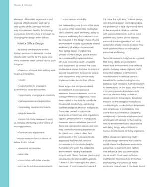 Discussion & Conclusion




elements of biophilia, ergonomics and           • and sensory variability                 it is done the right way.” Interior design
exercise affect peoples’ well-being                                                       and industrial design can help address
                                             are believed by participants of this study
and quality of life, perhaps the best                                                     this problem of a lack of personal items
                                             as well as other researchers (Gallagher,
way to implement healthy functioning                                                      in the workplace. Walls or cubicles
                                             1993; Oseland, 2009; Sternberg, 2009) to
workplaces into US culture is to begin by                                                 with personal elements, such as color
                                             improve well-being. Such elements can
changing the design within offices.                                                       preferences, built-in photo displays,
                                             be included in the design phase of work
                                                                                          personal or varying works of art, and
    Interior Office Design                   environments in order to promote overall
                                                                                          options for simple choices in decor may
                                             well-being of workplace personnel.
                                                                                          have positive effects on workplace
    As stated with literature review,
                                             Also during design and planning
                                                                                          personnel well-being.
today’s workplace demands can be
                                             phases of office design, space should
stressful and harmful for the body and
                                             be considered for implementation             Since this research study has recognized
mind; however, relief can be found. Such
                                             of future innovative health programs         that living plants are preferred in
things as:
                                             and equipment, as some of the case           these work environments over artificial
                                             studies have shown that due to a lack of     plants, studying values of plants, both
    • freedom to move from solitary work
                                             special requirements for exercise space      living and artificial, and the many
to group interaction,
                                             and equipment, they cannot easily            manifestations of artificial plants is
    • music,                                 implement exercise into their offices.       beneficial for understanding human
                                                                                          behavior and emotions. Further research
    • opportunities to engage in             More supportive and personalized
                                                                                          to be explored on this topic may involve
spontaneous social encounters,               environments involve personal
                                                                                          comparing personal preferences of
                                             elements. Personal elements, such as
    • opportunity to engage in creativity,                                                artificial plants to living, as well as
                                             colors preferences and photos, have
                                                                                          dead plants to living plants. Beneficial
    • self-expression and exploration,       been noted in this study to contribute
                                                                                          impacts on the design of workplaces,
                                             to personal productivity, well-being,
                                                                                          contributing to productivity of employers
    • appealing visual environments,         comfort and productivity in workplaces.
                                                                                          and employees in workplaces, may
                                             Franchises owned by corporate
    • regular exercise,                                                                   come from such research. Designing
                                             businesses enforce rules and regulations
                                                                                          workplaces to provide employees and
    • space for body movements such          against personal items in workspaces,
                                                                                          employers with access to the inspiring
as exercise, stretching and a variety of     however; personnel believe personal
                                                                                          natural environments and associations
working positions,                           items are conversation pieces and can
                                                                                          with living things, will contribute to
                                             help create humanizing experiences
                                                                                          human innate desire for living organisms.
    • furniture and equipment,               for clients and patients alike. Two
                                             participants of this study specifically      Office design and planning might
    • noise levels not much above or
                                             expressed that they felt personal            include design elements that cater to
below that in nature,
                                             accessories such as photos help to           social interaction between workplace
    • personal accessories,                  humanize and warm the corporate              personnel, as elements and factors
                                             environment, helping to establish            that influence and accommodate
    • plant life,                            rapport with clients. Personal photos and    social health have been noted as
                                             accessories are conversations pieces.        contributors to productivity in the four
    • association with other species,
                                             “I think it is also warming to the client…   participating workplaces of these
    • access to outdoor environments,        because…it’s a conversation piece if         particular case studies. It has been found
 
