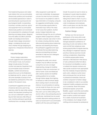 Holistic Health Factors in the Workplace: Biophilia, Ergonomics and Exercise




that implementing space and varied         office equipment could help him                    himself. He would not want to stand; as
work stations that can accommodate         work more comfortably. He expressed                he believes it would make his patients
diverse body positions and movement        concern for when he must constantly                feel rushed, as if he is not genuinely
are favorable approaches in order to       turn his back on his patients in order to          taking time to listen to them. In such a
promote physical, psychosocial and         type information on his laptop computer.           case, design elements should not only
psychological health. Incorporating        He suggested something like a swing                cater to employees and employers
incentives, activities, practices, space   arm that provides opportunities for                within a work space, but also the other
and equipment that accommodate             information input without the need                 users such as clients and patients.
diverse body positions can and should      to turn away from patients. Another
                                                                                                   Fashion Design
be incorporated into workplaces through    product design implication was
planning and design phases. Designers      mentioned through the use of a software                 Perhaps now that we know all
have the ability and skills to promote     program similar to ergonomic software              participants of this study within small
health and healing environments            that alerts computer users when it is time         sedentary workplaces of Arizona and
through interior design and product        for a break, showing stretches visually.           Georgia expressed a preference of
design, considering the body and           After recently learning about balancing            exercising at work over before or after
mind; whether through designing for        exercises and breathing techniques,                work and felt their workplaces were
ergonomics, interspecies interactions or   this participant suggested some type               lacking opportunities for regular exercise,
exercise.                                  of software that provides balancing                they will begin to implement exercise
                                           exercise and breathing technique                   practices. Exercise practices include
   Industrial Design                       reminders to help her and colleagues               clothing considerations. Depending
                                           practice these exercises.
   Product design implications                                                                on whether people prefer intense
include suggestions from participants                                                         exercise or mild exercise in their places
                                           Changing the public and cultural
of this research study. Such product                                                          of work, professional attire that allows
                                           traditions may be difficult and take
design include product for body                                                               for movement and flexibility as well as
                                           a long time, but one can begin
comfort and exercise. Equipment that                                                          a material that absorbs moisture and
                                           implementing change for healthier
accommodates body movement,                                                                   dries quickly would be more appropriate
                                           behaviors in their own environment, at
flexibility, comfort and enhances                                                             than the materials of typical restrictive
                                           work or home. Cranz and Steelcase
productivity (such as the Walkstation                                                         pants, skirts, collared or button down
                                           offer creative solutions for healthier
by Steelcase and Dr. James A. Levine)                                                         shirts and blouses that can be found
                                           working positions for our bodies,
are some examples of products that                                                            in professional wardrobes. Shoes are
                                           through interior design (from lighting
are desired by participants of the case                                                       another component of fashion design
                                           to textures) as well as furniture design
studies of this research study.                                                               to be considered in order to successfully
                                           (from rocking chairs to sit-stand-walk
                                                                                              implement healthy workplace practices
                                           stations). Accommodations to seating
A participant suggested some type
                                                                                              such as exercise. Shoes that possess
                                           can be made for those who may want
of exercise device be used for leg
                                                                                              professional appeal, yet provide
                                           to rest in a more reclined position as
exercises under the desk while working,
                                                                                              flexibility, support, and other practicalities
                                           they wait—such as while waiting at the
seated. She described something that
                                                                                              would meet the needs of professional
                                           doctor’s office. One participating doctor
you can put underneath a desk to do
                                                                                              dress as well as comfort and support
                                           in particular, mentioned how he would
leg and feet exercises while sitting at
                                                                                              for a variety of practical movements
                                           consider alternative seating positions at
work. Another participant specifically
                                                                                              in the workplace. Such design of both
                                           work, but would want to accommodate
mentioned how a re-design of existing
                                                                                              clothing and accessories for professional
                                           patients with the same seat height as




                                                                                                                                                   46
 