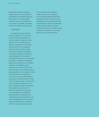 Discussion & Conclusion




attire should consider sustainable          their own personnel’s thoughts on
design initiatives, such as taking into     health practices in the workplace;
consideration the materials used and        and even begin implementing health
their synthetic or natural qualities,       programs that promote psychosocial,
bacteria, dyes, toxins, durability, life    physiological and psychological health
cycle, reuse, recyclability, processing     whether through weight loss, alternative
methods, harvesting and production.         transportation or exercise programs,
                                            ergonomic behaviors, or implementation
    Conclusion                              of elements of biophilia such as water
                                            features, plants or personal items.
    As described through literature
review in Chapter two, components
of holistic health are supported by
factors of biophilia, ergonomics, and
exercise, which are believed to be
significant contributors to well-being
and productivity in the workplace.
The intersection of science, design
and research design reveals gaps in
knowledge of workplace health that
can be bridged by future research.
Recognizing employees’ and employers’
perceptions of health and workplace
design have implications for a healthier
workforce and healthier working
environments, productivity gains and
happier people. As an unbiased outside
design researcher I have begun to tackle
the forces that limit the potential of
“such visions of sensual rationality from
becoming our cultural standard” (Cranz,
1995). This research study was produced
out of my desire to improve the well-
being of people through improvements
in the quality of work spaces. The
information presented is a gateway
to the possibilities of implementing
healthier policies and practices into
workplaces that require sedentary work.
Acknowledging the results of this study,
perhaps small sedentary workplaces
within the US will be inspired to inquire
 