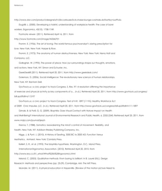 References




http://www.dwr.com/product/designers/h-l/le-corbusier/lc4-chaise-lounge-cowhide.do?sortby=ourPicks

     Dugdill, L. (2000). Developing a holistic understanding of workplace health: The case of bank

workers. Ergonomics, 43(10), 1738-1749.

     Footnote viewer. (2011). Retrieved April 16, 2011, from

http://www.footnote.com/image/#4346701

     Fromm, E. (1956). The art of loving: The world-famous psychoanalyst’s daring prescription for

love. New York, New York: Harper & Row.

     Fromm, E. (1973). The anatomy of human destructiveness. New York: New York: Henry Holt and

Company, LLC.

     Gallagher, W. (1993). The power of place: How our surroundings shape our thoughts, emotions,

and actions. New York, NY: Simon and Schuster, Inc.

     GeekDesk® (2011). Retrieved April 20, 2011, from http://www.geekdesk.com/

     Goleman, D. (2006). Social intelligence: The revolutionary new science of human relationships.

New York, NY: Bantam Dell.

     GovTrack.us: a civic project to track Congress. S. Res. 97: A resolution affirming the importance

of exercise and physical activity as key components of a… (n.d.). Retrieved April 20, 2011, from http://www.govtrack.us/congress/

bill.xpd?bill=sr112-97

     GovTrack.us: a civic project to track Congress. Text of H.R. 1897 [111th]: Healthy Workforce Act

of 2009. Civic Impulse, LLC. (n.d.). Retrieved April 20, 2011, from http://www.govtrack.us/congress/bill.xpd?bill=h111-1897

     Grinde, B. & Patil, G. G. (2009). Biophilia: Does Visual Contact with Nature Impact on Health

and Well-Being? International Journal of Environmental Research and Public Health, 6, 2332-2343. Retrieved April 20, 2011, from

www.mdpi.com/journal/ijerph

     Hanna, T. (1988). Somatics: reawakening the mind’s control of movement, flexibility, and

health. New York, NY: Addison-Wesley Publishing Company, Inc.

     Higgs, J. & Pynt, J. (2010). A History of Seating, 3000 BC to 2000 AD: Function Versus

Aesthetics. Amherst, New York: Cambria Press.

     Kellert, S. R., et al. (1993). The biophilia hypothesis. Washington, D.C.: Island Press.

     International Ergonomics Association. (2010). Retrieved April 20, 2010, from

http://www.iea.cc/01_what/What%20is%20Ergonomics.html

     Ireland, C. (2003). Qualitative methods: From boring to brilliant. In B. Laurel (Ed.), Design

Research: Methods and perspectives (pp. 23-29). Cambridge, MA: The MIT Press.

     Iskander, M. (2011). A physical education in Naperville. [Review of the motion picture Need to
 